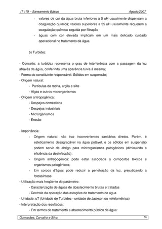 IT 179 – Saneamento Básico Agosto/2007
Guimarães; Carvalho e Silva 56
- valores de cor da água bruta inferiores a 5 uH usualmente dispensam a
coagulação química; valores superiores a 25 uH usualmente requerem a
coagulação química seguida por filtração
- águas com cor elevada implicam em um mais delicado cuidado
operacional no tratamento da água
b) Turbidez
- Conceito: a turbidez representa o grau de interferência com a passagem da luz
através da água, conferindo uma aparência turva à mesma;
- Forma do constituinte responsável: Sólidos em suspensão;
- Origem natural:
- Partículas de rocha, argila e silte
- Algas e outros microrganismos
- Origem antropogênica:
- Despejos domésticos
- Despejos industriais
- Microrganismos
- Erosão
- Importância:
- Origem natural: não traz inconvenientes sanitários diretos. Porém, é
esteticamente desagradável na água potável, e os sólidos em suspensão
podem servir de abrigo para microrganismos patogênicos (diminuindo a
eficiência da desinfecção);
- Origem antropogênica: pode estar associada a compostos tóxicos e
organismos patogênicos;
- Em corpos d'água: pode reduzir a penetração da luz, prejudicando a
fotossíntese
- Utilização mais freqüente do parâmetro:
- Caracterização de águas de abastecimento brutas e tratadas
- Controle da operação das estações de tratamento de água
- Unidade: uT (Unidade de Turbidez - unidade de Jackson ou nefelométrica)
- Interpretação dos resultados:
- Em termos de tratamento e abastecimento público de água:
 