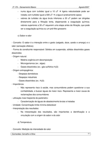 IT 179 – Saneamento Básico Agosto/2007
Guimarães; Carvalho e Silva 57
- numa água com turbidez igual a 10 uT ligeira nebulosidade pode ser
notada; com turbidez igual a 500 uT a água é praticamente opaca
- valores de turbidez da água bruta inferiores a 20 uT podem ser dirigidas
diretamente para a filtração lenta, dispensando a coagulação química;
valores superiores a 50 uT requerem uma etapa antes da filtração, que pode
ser a coagulação química ou um pré-filtro grosseiro
c) Sabor e odor
- Conceito: O sabor é a interação entre o gosto (salgado, doce, azedo e amargo) e o
odor (sensação olfativa);
- Forma do constituinte responsável: Sólidos em suspensão, sólidos dissolvidos gases
dissolvidos
- Origem natural:
- Matéria orgânica em decomposição
- Microrganismos (ex.: algas)
- Gases dissolvidos (ex.: gás sulfídrico H2S)
- Origem antropogênica:
- Despejos domésticos
- Despejos industriais
- Gases dissolvidos (ex.: H2S)
- Importância:
- Não representa risco à saúde, mas consumidores podem questionar a sua
confiabilidade, e buscar águas de maior risco. Representa a maior causa de
reclamações dos consumidores
- utilização mais freqüente do parâmetro:
- Caracterização de águas de abastecimento brutas e tratadas
- Unidade: Concentração limite mínima detectável
- Interpretação dos resultados:
- Na interpretação dos resultados, são importantes a identificação e a
vinculação com a origem do sabor e do odor
d) Temperatura
- Conceito: Medição da intensidade de calor
 