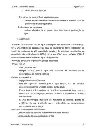 IT 179 – Saneamento Básico Agosto/2007
Guimarães; Carvalho e Silva 60
- ver Alcalinidade e Acidez.
- Em termos de tratamento de águas residuárias
- valores de pH afastados da neutralidade tendem a afetar as taxas de
crescimento dos microrganismos
- Em termos de corpos d'água
- valores elevados de pH podem estar associados à proliferação de
algas
b) Alcalinidade
- Conceito: Quantidade de íons na água que reagirão para neutralizar os íons hidrogê-
nio. É uma medição da capacidade da água de neutralizar os ácidos (capacidade de
resistir às mudanças de pH: capacidade tampão). Os principais constituintes da
alcalinidade são os bicarbonatos (HCO3), carbonatos (CO3
2
) e os hidróxidos (OH-
). A
distribuição entre as três formas na água é função do pH.
- Forma do constituinte responsável: Sólidos dissolvidos
- Origem natural:
- Dissolução de rochas
- Reação do C02 com a água (C02 resultante da atmosfera ou da
decomposição da matéria orgânica)
- Origem antropogênica:
- Despejos industriais Importância:
- Não tem significado sanitário para a água potável, mas em elevadas
concentrações confere um gosto amargo para a água;
- É uma determinação importante no controle do tratamento de água, estando
relacionada com a coagulação, redução de dureza e prevenção da corrosão
em tubulações
- É uma determinação importante no tratamento de esgotos, quando há
evidências de que a redução do pH pode afetar os microrganismos
responsáveis pela depuração
- Utilização mais freqüente do parâmetro:
- Caracterização de águas de abastecimento brutas e tratadas
- Caracterização de águas residuárias brutas
 