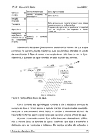 IT 179 – Saneamento Básico Agosto/2007
Guimarães; Carvalho e Silva 34
Usinas hidrelétricas Baixa agressividade
Geração de
energia Usinas nucleares ou
termelétricas
Baixa dureza
Diluição de
despejos
---- ----
Transporte ----
Baixa presença de material grosseiro que possa
colocar em risco as embarcações
Aquicultura ----
Presença de nutrientes e qualidade compatível
com as exigências das espécies a serem
cultivadas
Paisagismo e
manutenção da
umidade do ar e
da estabilidade
do clima
Estética e conforto
térmico
----
Além do ciclo da água no globo terrestre, existem ciclos internos, em que a água
permanece na sua forma líquida, mas tem as suas características alteradas em virtude
da sua utilização. A Figura 8 mostra um exemplo de um ciclo típico do uso da água.
Neste ciclo, a qualidade da água é alterada em cada etapa do seu percurso.
Figura 8 - Ciclo artificial do uso da água.
Com o aumento das aglomerações humanas e com a respectiva elevação do
consumo da água o homem passou a executar grandes obras destinadas à captação,
transporte e armazenamento deste líquido e também a desenvolver técnicas de
tratamento interferindo assim no ciclo hidrológico e gerando um ciclo artificial da água.
Algumas comunidades captam água subterrânea para abastecimento público,
mas a maioria delas se aproveita de águas superficiais que após o tratamento é
distribuída para as residências e indústrias. Os esgotos gerados são coletados e
 