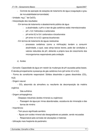IT 179 – Saneamento Básico Agosto/2007
Guimarães; Carvalho e Silva 61
- Controle da operação de estações de tratamento de água (coagulação e grau
de incrustabilidade/corrosividade)
- Unidade: mg.L-1
de CaCO3
- Interpretação dos resultados:
- Em termos de tratamento e abastecimento público de água
- a alcalinidade, o pH e o teor de gás carbônico estão interrelacionados
- pH > 9,4: hidróxidos e carbonatos
- pH entre 8,3 e 9,4: carbonatos e bicarbonatos
- pH entre 4,4 e 8,3: apenas bicarbonato
- Em termos de tratamento de águas residuárias
- processos oxidativos (como a nitrificação) tendem a consumir
alcalinidade, a qual, caso atinja baixos teores, pode dar condições a
valores reduzidos de pH, afetando a própria taxa de crescimento dos
microrganismos responsáveis pela oxidação
c) Acidez
- Conceito: Capacidade da água em resistir às mudanças de pH causadas pelas bases.
É devida principalmente à presença de gás carbônico livre (pH entre 4,5 e 8,2).
- Forma do constituinte responsável: Sólidos dissolvidos e gases dissolvidos (CO2,
H2S)
- Origem natural:
- CO2 absorvido da atmosfera ou resultante da decomposição da matéria
orgânica
- Gás sulfídrico
- Origem antropogênica:
- Despejos industriais (ácidos minerais ou orgânicos)
- Passagem da água por minas abandonadas, vazadouros de mineração e das
borras de minério
- Importância:
- Tem pouco significado sanitário
- Águas com acidez mineral são desagradáveis ao paladar, sendo recusadas
- Responsável pela corrosão de tubulações e materiais
- Utilização mais freqüente do parâmetro:
 