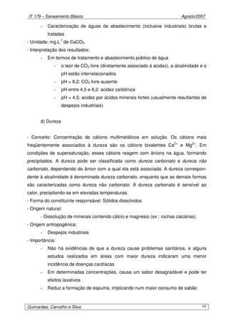 IT 179 – Saneamento Básico Agosto/2007
Guimarães; Carvalho e Silva 62
- Caracterização de águas de abastecimento (inclusive industriais) brutas e
tratadas
- Unidade: mg.L-1
de CaCO3
- Interpretação dos resultados:
- Em termos de tratamento e abastecimento público de água
- o teor de CO2 livre (diretamente associado à acidez), a alcalinidade e o
pH estão interrelacionados
- pH > 8,2: CO2 livre ausente
- pH entre 4,5 e 8,2: acidez carbônica
- pH < 4,5: acidez por ácidos minerais fortes (usualmente resultantes de
despejos industriais)
d) Dureza
- Conceito: Concentração de cátions multimetálicos em solução. Os cátions mais
freqüentemente associados à dureza são os cátions bivalentes Ca2+
e Mg2+
. Em
condições de supersaturação, esses cátions reagem com ânions na água, formando
precipitados. A dureza pode ser classificada como dureza carbonato e dureza não
carbonato, dependendo do ânion com a qual ela está associada. A dureza correspon-
dente à alcalinidade é denominada dureza carbonato, enquanto que as demais formas
são caracterizadas como dureza não carbonato. A dureza carbonato é sensível ao
calor, precipitando-se em elevadas temperaturas.
- Forma do constituinte responsável: Sólidos dissolvidos
- Origem natural:
- Dissolução de minerais contendo cálcio e magnésio (ex.: rochas calcárias).
- Origem antropogênica:
- Despejos industriais
- Importância:
- Não há evidências de que a dureza cause problemas sanitários, e alguns
estudos realizados em áreas com maior dureza indicaram uma menor
incidência de doenças cardíacas
- Em determinadas concentrações, causa um sabor desagradável e pode ter
efeitos laxativos
- Reduz a formação de espuma, implicando num maior consumo de sabão
 