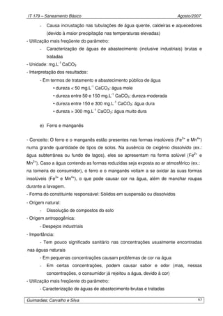 IT 179 – Saneamento Básico Agosto/2007
Guimarães; Carvalho e Silva 63
- Causa incrustação nas tubulações de água quente, caldeiras e aquecedores
(devido à maior precipitação nas temperaturas elevadas)
- Utilização mais freqüente do parâmetro:
- Caracterização de águas de abastecimento (inclusive industriais) brutas e
tratadas
- Unidade: mg.L-1
CaCO3
- Interpretação dos resultados:
- Em termos de tratamento e abastecimento público de água
• dureza < 50 mg.L-1
CaCO3: água mole
• dureza entre 50 e 150 mg.L-1
CaCO3: dureza moderada
• dureza entre 150 e 300 mg.L-1
CaCO3: água dura
• dureza > 300 mg.L-1
CaCO3: água muito dura
e) Ferro e manganês
- Conceito: O ferro e o manganês estão presentes nas formas insolúveis (Fe3+
e Mn4+
)
numa grande quantidade de tipos de solos. Na ausência de oxigênio dissolvido (ex.:
água subterrânea ou fundo de lagos), eles se apresentam na forma solúvel (Fe2+
e
Mn2+
). Caso a água contendo as formas reduzidas seja exposta ao ar atmosférico (ex.:
na torneira do consumidor), o ferro e o manganês voltam a se oxidar às suas formas
insolúveis (Fe3+
e Mn4+
), o que pode causar cor na água, além de manchar roupas
durante a lavagem.
- Forma do constituinte responsável: Sólidos em suspensão ou dissolvidos
- Origem natural:
- Dissolução de compostos do solo
- Origem antropogênica:
- Despejos industriais
- Importância:
- Tem pouco significado sanitário nas concentrações usualmente encontradas
nas águas naturais
- Em pequenas concentrações causam problemas de cor na água
- Em certas concentrações, podem causar sabor e odor (mas, nessas
concentrações, o consumidor já rejeitou a água, devido à cor)
- Utilização mais freqüente do parâmetro:
- Caracterização de águas de abastecimento brutas e tratadas
 