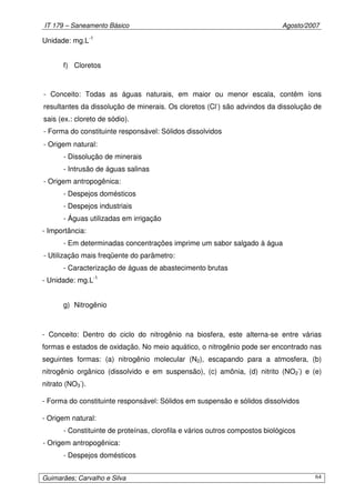 IT 179 – Saneamento Básico Agosto/2007
Guimarães; Carvalho e Silva 64
Unidade: mg.L-1
f) Cloretos
- Conceito: Todas as águas naturais, em maior ou menor escala, contêm íons
resultantes da dissolução de minerais. Os cloretos (Cl-
) são advindos da dissolução de
sais (ex.: cloreto de sódio).
- Forma do constituinte responsável: Sólidos dissolvidos
- Origem natural:
- Dissolução de minerais
- Intrusão de águas salinas
- Origem antropogênica:
- Despejos domésticos
- Despejos industriais
- Águas utilizadas em irrigação
- Importância:
- Em determinadas concentrações imprime um sabor salgado à água
- Utilização mais freqüente do parâmetro:
- Caracterização de águas de abastecimento brutas
- Unidade: mg.L-1
g) Nitrogênio
- Conceito: Dentro do ciclo do nitrogênio na biosfera, este alterna-se entre várias
formas e estados de oxidação. No meio aquático, o nitrogênio pode ser encontrado nas
seguintes formas: (a) nitrogênio molecular (N2), escapando para a atmosfera, (b)
nitrogênio orgânico (dissolvido e em suspensão), (c) amônia, (d) nitrito (NO2
-
) e (e)
nitrato (NO3
-
).
- Forma do constituinte responsável: Sólidos em suspensão e sólidos dissolvidos
- Origem natural:
- Constituinte de proteínas, clorofila e vários outros compostos biológicos
- Origem antropogênica:
- Despejos domésticos
 
