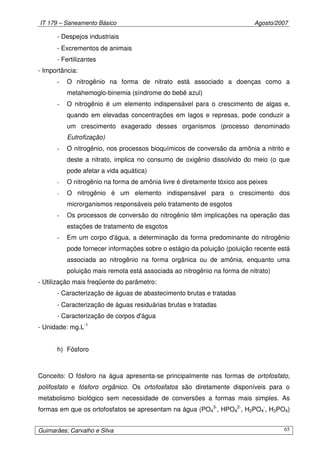 IT 179 – Saneamento Básico Agosto/2007
Guimarães; Carvalho e Silva 65
- Despejos industriais
- Excrementos de animais
- Fertilizantes
- Importância:
- O nitrogênio na forma de nitrato está associado a doenças como a
metahemoglo-binemia (síndrome do bebê azul)
- O nitrogênio é um elemento indispensável para o crescimento de algas e,
quando em elevadas concentrações em lagos e represas, pode conduzir a
um crescimento exagerado desses organismos (processo denominado
Eutrofização)
- O nitrogênio, nos processos bioquímicos de conversão da amônia a nitrito e
deste a nitrato, implica no consumo de oxigênio dissolvido do meio (o que
pode afetar a vida aquática)
- O nitrogênio na forma de amônia livre é diretamente tóxico aos peixes
- O nitrogênio é um elemento indispensável para o crescimento dos
microrganismos responsáveis pelo tratamento de esgotos
- Os processos de conversão do nitrogênio têm implicações na operação das
estações de tratamento de esgotos
- Em um corpo d'água, a determinação da forma predominante do nitrogênio
pode fornecer informações sobre o estágio da poluição (poluição recente está
associada ao nitrogênio na forma orgânica ou de amônia, enquanto uma
poluição mais remota está associada ao nitrogênio na forma de nitrato)
- Utilização mais freqüente do parâmetro:
- Caracterização de águas de abastecimento brutas e tratadas
- Caracterização de águas residuárias brutas e tratadas
- Caracterização de corpos d'água
- Unidade: mg.L-1
h) Fósforo
Conceito: O fósforo na água apresenta-se principalmente nas formas de ortofosfato,
polifosfato e fósforo orgânico. Os ortofosfatos são diretamente disponíveis para o
metabolismo biológico sem necessidade de conversões a formas mais simples. As
formas em que os ortofosfatos se apresentam na água (PO4
3-
, HPO4
2-
, H2PO4
-
, H3PO4)
 