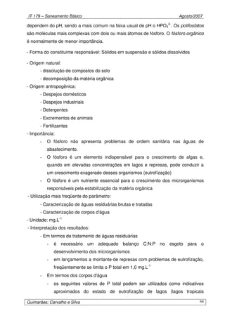 IT 179 – Saneamento Básico Agosto/2007
Guimarães; Carvalho e Silva 66
dependem do pH, sendo a mais comum na faixa usual de pH o HPO4
2-
. Os polifosfatos
são moléculas mais complexas com dois ou mais átomos de fósforo. O fósforo orgânico
é normalmente de menor importância.
- Forma do constituinte responsável: Sólidos em suspensão e sólidos dissolvidos
- Origem natural:
- dissolução de compostos do solo
- decomposição da matéria orgânica
- Origem antropogênica:
- Despejos domésticos
- Despejos industriais
- Detergentes
- Excrementos de animais
- Fertilizantes
- Importância:
- O fósforo não apresenta problemas de ordem sanitária nas águas de
abastecimento.
- O fósforo é um elemento indispensável para o crescimento de algas e,
quando em elevadas concentrações em lagos e represas, pode conduzir a
um crescimento exagerado desses organismos (eutrofízação)
- O fósforo é um nutriente essencial para o crescimento dos microrganismos
responsáveis pela estabilização da matéria orgânica
- Utilização mais freqüente do parâmetro:
- Caracterização de águas residuárias brutas e tratadas
- Caracterização de corpos d'água
- Unidade: mg.L-1
- Interpretação dos resultados:
- Em termos de tratamento de águas residuárias
- é necessário um adequado balanço C:N:P no esgoto para o
desenvolvimento dos microrganismos
- em lançamentos a montante de represas com problemas de eutrofização,
freqüentemente se limita o P total em 1,0 mg.L-1
- Em termos dos corpos d'água
- os seguintes valores de P total podem ser utilizados como indicativos
aproximados do estado de eutrofização de lagos (lagos tropicais
 