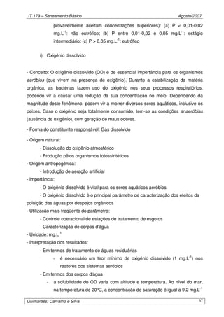 IT 179 – Saneamento Básico Agosto/2007
Guimarães; Carvalho e Silva 67
provavelmente aceitam concentrações superiores): (a) P < 0,01-0,02
mg.L-1
: não eutrófico; (b) P entre 0,01-0,02 e 0,05 mg.L-1
: estágio
intermediário; (c) P > 0,05 mg.L-1
: eutrófico
i) Oxigênio dissolvido
- Conceito: O oxigênio dissolvido (OD) é de essencial importância para os organismos
aeróbios (que vivem na presença de oxigênio). Durante a estabilização da matéria
orgânica, as bactérias fazem uso do oxigênio nos seus processos respiratórios,
podendo vir a causar uma redução da sua concentração no meio. Dependendo da
magnitude deste fenômeno, podem vir a morrer diversos seres aquáticos, inclusive os
peixes. Caso o oxigênio seja totalmente consumido, tem-se as condições anaeróbias
(ausência de oxigênio), com geração de maus odores.
- Forma do constituinte responsável: Gás dissolvido
- Origem natural:
- Dissolução do oxigênio atmosférico
- Produção pêlos organismos fotossintéticos
- Origem antropogênica:
- Introdução de aeração artificial
- Importância:
- O oxigênio dissolvido é vital para os seres aquáticos aeróbios
- O oxigênio dissolvido é o principal parâmetro de caracterização dos efeitos da
poluição das águas por despejos orgânicos
- Utilização mais freqüente do parâmetro:
- Controle operacional de estações de tratamento de esgotos
- Caracterização de corpos d'água
- Unidade: mg.L-1
- Interpretação dos resultados:
- Em termos de tratamento de águas residuárias
- é necessário um teor mínimo de oxigênio dissolvido (1 mg.L-1
) nos
reatores dos sistemas aeróbios
- Em termos dos corpos d'água
- a solubilidade do OD varia com altitude e temperatura. Ao nível do mar,
na temperatura de 20°C, a concentração de saturação é igual a 9,2 mg.L-1
 