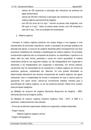 IT 179 – Saneamento Básico Agosto/2007
Guimarães; Carvalho e Silva 68
- valores de OD superiores à saturação são indicativos da presença de
algas (fotossíntese)
- valores de OD bem inferiores à saturação são indicativos da presença de
matéria orgânica (provavelmente esgotos)
- com OD em torno de 4-5 mg.L-1
morrem os peixes mais exigentes; com
OD igual a 2 mg.L-1
todos os peixes estão mortos; com OD atingindo o
valor de 0 mg.L-1
tem-se condições de anaerobiose
j) Matéria orgânica
- Conceito: A matéria orgânica presente nos corpos d'água e nos esgotos é uma
característica de primordial importância, sendo a causadora do principal problema de
poluição das águas: o consumo do oxigênio dissolvido pêlos microrganismos nos seus
processos metabólicos de utilização e estabilização da matéria orgânica. Os principais
componentes orgânicos são os compostos de proteína, os carboidratos, a gordura e os
óleos, além da uréia, fenóis, pesticidas e outros em menor quantidade. A matéria
carbonácea divide-se nas seguintes frações: (a) não biodegradável (em suspensão e
dissolvida) e (b) biodegradável (em suspensão e dissolvida). Em termos práticos,
usualmente não há necessidade de se caracterizar a matéria orgânica em termos de
proteínas, gorduras, carboidratos etc. Ademais, há uma grande dificuldade na
determinação laboratorial dos diversos componentes da matéria orgânica nas águas
residuárias, face à multiplicidade de formas e compostos em que a mesma pode se
apresentar. Em assim sendo, utilizam-se normalmente métodos indiretos para a
quantificação da matéria orgânica, ou do seu potencial poluidor. Nesta linha, existem
duas principais categorias:
(a) Medição do consumo de oxigênio (Demanda Bioquímica de Oxigênio - DBO;
Demanda Química de Oxigênio (DQO).
(b) Medição do carbono orgânico (Carbono Orgânico Total - COT). A DBO é o
parâmetro tradicionalmente mais utilizado.
- Forma do constituinte responsável: sólidos em suspensão e sólidos dissolvidos
- Origem natural:
- Matéria orgânica vegetal e animal
- Origem antropogênica:
 
