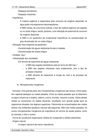 IT 179 – Saneamento Básico Agosto/2007
Guimarães; Carvalho e Silva 69
- Despejos domésticos
- Despejos industriais
- Importância:
- A matéria orgânica é responsável pelo consumo do oxigênio dissolvido na
água pelos microrganismos decompositores,
- A DBO retrata, de uma forma indireta, o teor de matéria orgânica nos esgotos
ou no corpo d'água, sendo, portanto, uma indicação do potencial do consumo
do oxigênio dissolvido
- A DBO é um parâmetro de fundamental importância na caracterização do
grau de poluição de um corpo d'água
- Utilização mais freqüente do parâmetro:
- Caracterização de águas residuárias brutas e tratadas
- Caracterização de corpos d'água
- Unidade: mg.L-1
- Interpretação dos resultados:
- Em termos de tratamento de águas residuárias
- a DBO dos esgotos domésticos está em torno de 300 mg.L-1
- a DBO dos esgotos industriais varia amplamente, com o tipo de
processo industrial
- a DBO efluente do tratamento é função do nível e do processo de
tratamento
k) Micropoluentes inorgânicos
- Conceito: Uma grande parte dos micropoluentes inorgânicos são tóxicos. Entre estes,
tem especial destaque os metais pesados. Entre os metais pesados que se dissolvem
na água incluem-se o arsênio, cádmio, cromo, chumbo, mercúrio e prata. Vários destes
metais se concentram na cadeia alimentar, resultando num grande perigo para os
organismos situados nos degraus superiores. Felizmente as concentrações dos metais
tóxicos nos ambientes aquáticos naturais são pequenas. Além dos metais pesados, há
outros micropoluentes inorgânicos de importância em termos de saúde pública, como
os cianetos, o flúor e outros.
- Forma do constituinte responsável: sólidos em suspensão e sólidos dissolvidos
- Origem natural:
- A origem natural é de menor importância
 