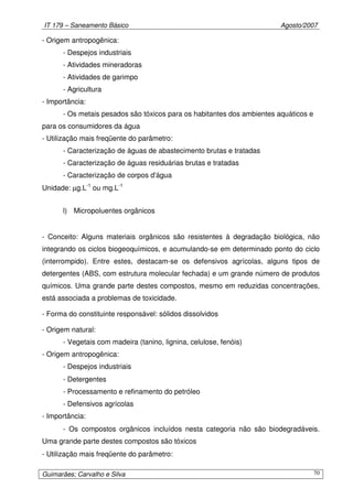 IT 179 – Saneamento Básico Agosto/2007
Guimarães; Carvalho e Silva 70
- Origem antropogênica:
- Despejos industriais
- Atividades mineradoras
- Atividades de garimpo
- Agricultura
- Importância:
- Os metais pesados são tóxicos para os habitantes dos ambientes aquáticos e
para os consumidores da água
- Utilização mais freqüente do parâmetro:
- Caracterização de águas de abastecimento brutas e tratadas
- Caracterização de águas residuárias brutas e tratadas
- Caracterização de corpos d'água
Unidade: µg.L-1
ou mg.L-1
l) Micropoluentes orgânicos
- Conceito: Alguns materiais orgânicos são resistentes à degradação biológica, não
integrando os ciclos biogeoquímicos, e acumulando-se em determinado ponto do ciclo
(interrompido). Entre estes, destacam-se os defensivos agrícolas, alguns tipos de
detergentes (ABS, com estrutura molecular fechada) e um grande número de produtos
químicos. Uma grande parte destes compostos, mesmo em reduzidas concentrações,
está associada a problemas de toxicidade.
- Forma do constituinte responsável: sólidos dissolvidos
- Origem natural:
- Vegetais com madeira (tanino, lignina, celulose, fenóis)
- Origem antropogênica:
- Despejos industriais
- Detergentes
- Processamento e refinamento do petróleo
- Defensivos agrícolas
- Importância:
- Os compostos orgânicos incluídos nesta categoria não são biodegradáveis.
Uma grande parte destes compostos são tóxicos
- Utilização mais freqüente do parâmetro:
 