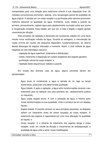 IT 179 – Saneamento Básico Agosto/2007
Guimarães; Carvalho e Silva 35
transportados para uma estação para tratamento anterior à sua disposição final. Os
métodos convencionais promovem, apenas, uma recuperação parcial da qualidade da
água original. A diluição em um corpo receptor e a purificação pela natureza promovem
melhoria adicional na qualidade da água. Entretanto, outra cidade a jusante da
primeira, provavelmente, captará água para abastecimento municipal antes que ocorra
a recuperação completa. Essa cidade, por sua vez, a trata e dispõe o esgoto gerado
novamente por diluição.
Esse processo de captação e devolução por sucessivas cidades em uma bacia
resulta numa reutilização indireta da água. Durante as estiagens, a manutenção da
vazão mínima em muitos rios pequenos dependem, fundamentalmente, do retorno
destas descargas de esgotos efetuadas a montante. Assim, o ciclo artificial da água
integrado ao ciclo hidrológico natural é:
- captação de água superficial, tratamento e distribuição;
- coleta, tratamento e disposição em corpos receptores dos esgotos gerados;
- purificação natural do corpo receptor; e
- repetição deste esquema por cidades a jusante.
Em função dos diversos usos da água, alguns conceitos devem ser
apresentados:
- Água bruta inicialmente, a água é retirada do rio, lago ou lençol
subterrâneo, possuindo uma determinada qualidade;
- Água tratada após a captação, a água sofre transformações durante o seu
tratamento para se adequar aos usos previstos (ex.: abastecimento público
ou industrial);
- Água usada (esgoto bruto) com a utilização da água, a mesma sofre
novas transformações na sua qualidade, vindo a constituir-se em um despejo
líquido;
- Esgoto tratado visando remover os seus principais poluentes, os despejos
sofrem um tratamento antes de serem lançados ao corpo receptor. O
tratamento dos esgotos é responsável por uma nova alteração na qualidade
do líquido; e
- Corpo receptor o efluente do tratamento dos esgotos atinge o corpo
receptor, onde, em virtude da diluição e mecanismos de autodepuração, a
qualidade da água volta a sofrer novas modificações.
 