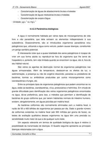 IT 179 – Saneamento Básico Agosto/2007
Guimarães; Carvalho e Silva 71
- Caracterização de águas de abastecimento brutas e tratadas
- Caracterização de águas residuárias brutas e tratadas
- Caracterização de corpos d'água
- Unidade: µg.L-1
ou mg.L-1
4.4.2.3 Parâmetros biológicos
A água é normalmente habitada por vários tipos de microorganismos de vida
livre e não parasitária, que dela extraem os elementos indispensáveis à sua
subsistência. Ocasionalmente, são aí introduzidos organismos parasitários e/ou
patogênicos que, utilizando a água como veículo, podem causar doenças, constituindo
um perigo sanitário potencial.
É interessante notar que a quase totalidade dos seres patogênicos é incapaz de
viver em sua forma adulta ou reproduzir-se fora do organismo que lhe serve de
hospedeiro e, portanto, tem vida limitada quando se encontram na água, isto é, fora do
seu hábitat natural.
São vários os agentes de destruição normal de organismos patogênicos nas
águas armazenadas. Além da temperatura, destacam-se os efeitos da luz, a
sedimentação, a presença ou não de oxigênio dissolvido, parasitas ou predadores de
bactérias, toxinas ou antibióticas produzidas por outros microorganismos como
cianobactérias e fungos, etc.
Entre os principais tipos de organismos patogênicos que podem encontrar-se na
água, estão as bactérias, cianobactérias, vírus, protozoários e helmintos. Em virtude de
grande dificuldade para identificação dos vários organismos patogênicos encontrados
na água, dá-se preferência, para isso, a métodos que permitam a identificação de
bactérias do grupo coliforme que, por serem habitantes normais do intestino humano,
existem, obrigatoriamente, em águas poluídas por matéria fecal.
As bactérias coliformes são normalmente eliminadas com a matéria fecal, à
razão de 50 a 400 bilhões de organismos por pessoa por dia. Dado o grande número
de coliformes existentes na matéria fecal (até 300 milhões por grama de fezes), os
testes de avaliação qualitativa desses organismos na água têm uma precisão ou
sensibilidade muito maior do que a de qualquer outro teste.
Um aspecto relevante em termos de qualidade biológica da água é relativo à
possibilidade da transmissão de doenças. O Quadro seguinte apresenta as principais
doenças relacionadas com a água.
 