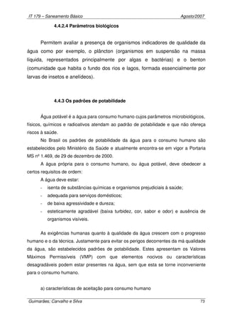 IT 179 – Saneamento Básico Agosto/2007
Guimarães; Carvalho e Silva 73
4.4.2.4 Parâmetros biológicos
Permitem avaliar a presença de organismos indicadores de qualidade da
água como por exemplo, o plâncton (organismos em suspensão na massa
líquida, representados principalmente por algas e bactérias) e o benton
(comunidade que habita o fundo dos rios e lagos, formada essencialmente por
larvas de insetos e anelídeos).
4.4.3 Os padrões de potabilidade
Água potável é a água para consumo humano cujos parâmetros microbiológicos,
físicos, químicos e radioativos atendam ao padrão de potabilidade e que não ofereça
riscos à saúde.
No Brasil os padrões de potabilidade da água para o consumo humano são
estabelecidos pelo Ministério da Saúde e atualmente encontra-se em vigor a Portaria
MS nº 1.469, de 29 de dezembro de 2000.
A água própria para o consumo humano, ou água potável, deve obedecer a
certos requisitos de ordem:
A água deve estar:
- isenta de substâncias químicas e organismos prejudiciais à saúde;
- adequada para serviços domésticos;
- de baixa agressividade e dureza;
- esteticamente agradável (baixa turbidez, cor, sabor e odor) e ausência de
organismos visíveis.
As exigências humanas quanto à qualidade da água crescem com o progresso
humano e o da técnica. Justamente para evitar os perigos decorrentes da má qualidade
da água, são estabelecidos padrões de potabilidade. Estes apresentam os Valores
Máximos Permissíveis (VMP) com que elementos nocivos ou características
desagradáveis podem estar presentes na água, sem que esta se torne inconveniente
para o consumo humano.
a) características de aceitação para consumo humano
 