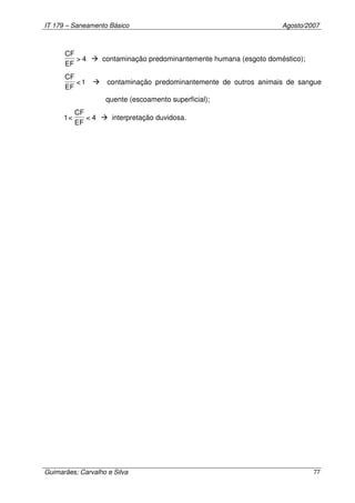 IT 179 – Saneamento Básico Agosto/2007
Guimarães; Carvalho e Silva 77
4>
EF
CF
contaminação predominantemente humana (esgoto doméstico);
1<
EF
CF
contaminação predominantemente de outros animais de sangue
quente (escoamento superficial);
4<
EF
CF
<1 interpretação duvidosa.
 