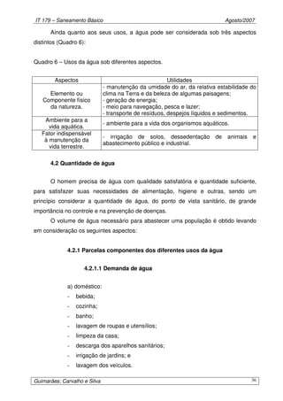 IT 179 – Saneamento Básico Agosto/2007
Guimarães; Carvalho e Silva 36
Ainda quanto aos seus usos, a água pode ser considerada sob três aspectos
distintos (Quadro 6):
Quadro 6 – Usos da água sob diferentes aspectos.
Aspectos Utilidades
Elemento ou
Componente físico
da natureza.
- manutenção da umidade do ar, da relativa estabilidade do
clima na Terra e da beleza de algumas paisagens;
- geração de energia;
- meio para navegação, pesca e lazer;
- transporte de resíduos, despejos líquidos e sedimentos.
Ambiente para a
vida aquática.
- ambiente para a vida dos organismos aquáticos.
Fator indispensável
à manutenção da
vida terrestre.
- irrigação de solos, dessedentação de animais e
abastecimento público e industrial.
4.2 Quantidade de água
O homem precisa de água com qualidade satisfatória e quantidade suficiente,
para satisfazer suas necessidades de alimentação, higiene e outras, sendo um
princípio considerar a quantidade de água, do ponto de vista sanitário, de grande
importância no controle e na prevenção de doenças.
O volume de água necessário para abastecer uma população é obtido levando
em consideração os seguintes aspectos:
4.2.1 Parcelas componentes dos diferentes usos da água
4.2.1.1 Demanda de água
a) doméstico:
- bebida;
- cozinha;
- banho;
- lavagem de roupas e utensílios;
- limpeza da casa;
- descarga dos aparelhos sanitários;
- irrigação de jardins; e
- lavagem dos veículos.
 