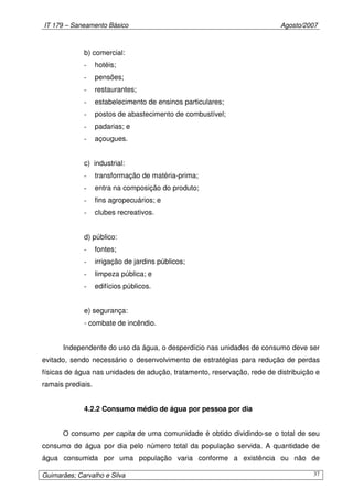 IT 179 – Saneamento Básico Agosto/2007
Guimarães; Carvalho e Silva 37
b) comercial:
- hotéis;
- pensões;
- restaurantes;
- estabelecimento de ensinos particulares;
- postos de abastecimento de combustível;
- padarias; e
- açougues.
c) industrial:
- transformação de matéria-prima;
- entra na composição do produto;
- fins agropecuários; e
- clubes recreativos.
d) público:
- fontes;
- irrigação de jardins públicos;
- limpeza pública; e
- edifícios públicos.
e) segurança:
- combate de incêndio.
Independente do uso da água, o desperdício nas unidades de consumo deve ser
evitado, sendo necessário o desenvolvimento de estratégias para redução de perdas
físicas de água nas unidades de adução, tratamento, reservação, rede de distribuição e
ramais prediais.
4.2.2 Consumo médio de água por pessoa por dia
O consumo per capita de uma comunidade é obtido dividindo-se o total de seu
consumo de água por dia pelo número total da população servida. A quantidade de
água consumida por uma população varia conforme a existência ou não de
 