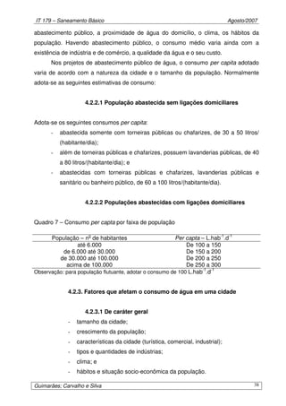IT 179 – Saneamento Básico Agosto/2007
Guimarães; Carvalho e Silva 38
abastecimento público, a proximidade de água do domicílio, o clima, os hábitos da
população. Havendo abastecimento público, o consumo médio varia ainda com a
existência de indústria e de comércio, a qualidade da água e o seu custo.
Nos projetos de abastecimento público de água, o consumo per capita adotado
varia de acordo com a natureza da cidade e o tamanho da população. Normalmente
adota-se as seguintes estimativas de consumo:
4.2.2.1 População abastecida sem ligações domiciliares
Adota-se os seguintes consumos per capita:
- abastecida somente com torneiras públicas ou chafarizes, de 30 a 50 litros/
(habitante/dia);
- além de torneiras públicas e chafarizes, possuem lavanderias públicas, de 40
a 80 litros/(habitante/dia); e
- abastecidas com torneiras públicas e chafarizes, lavanderias públicas e
sanitário ou banheiro público, de 60 a 100 litros/(habitante/dia).
4.2.2.2 Populações abastecidas com ligações domiciliares
Quadro 7 – Consumo per capta por faixa de população
População – no
de habitantes Per capta – L.hab-1
.d-1
até 6.000 De 100 a 150
de 6.000 até 30.000 De 150 a 200
de 30.000 até 100.000 De 200 a 250
acima de 100.000 De 250 a 300
Observação: para população flutuante, adotar o consumo de 100 L.hab-1
.d-1
4.2.3. Fatores que afetam o consumo de água em uma cidade
4.2.3.1 De caráter geral
- tamanho da cidade;
- crescimento da população;
- características da cidade (turística, comercial, industrial);
- tipos e quantidades de indústrias;
- clima; e
- hábitos e situação socio-econômica da população.
 