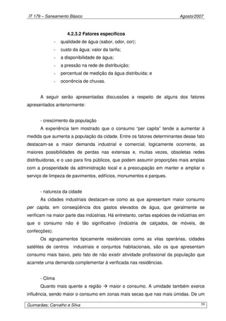 IT 179 – Saneamento Básico Agosto/2007
Guimarães; Carvalho e Silva 39
4.2.3.2 Fatores específicos
- qualidade de água (sabor, odor, cor);
- custo da água: valor da tarifa;
- a disponibilidade de água;
- a pressão na rede de distribuição;
- percentual de medição da água distribuída; e
- ocorrência de chuvas.
A seguir serão apresentadas discussões a respeito de alguns dos fatores
apresentados anteriormente:
- crescimento da população
A experiência tem mostrado que o consumo “per capita” tende a aumentar à
medida que aumenta a população da cidade. Entre os fatores determinantes desse fato
destacam-se a maior demanda industrial e comercial, logicamente ocorrente, as
maiores possibilidades de perdas nas extensas e, muitas vezes, obsoletas redes
distribuidoras, e o uso para fins públicos, que podem assumir proporções mais amplas
com a prosperidade da administração local e a preocupação em manter e ampliar o
serviço de limpeza de pavimentos, edifícios, monumentos e parques.
- natureza da cidade
As cidades industriais destacam-se como as que apresentam maior consumo
per capita, em conseqüência dos gastos elevados de água, que geralmente se
verificam na maior parte das indústrias. Há entretanto, certas espécies de indústrias em
que o consumo não é tão significativo (Indústria de calçados, de móveis, de
confecções).
Os agrupamentos tipicamente residenciais como as vilas operárias, cidades
satélites de centros industriais e conjuntos habitacionais, são os que apresentam
consumo mais baixo, pelo fato de não existir atividade profissional da população que
acarrete uma demanda complementar à verificada nas residências.
- Clima
Quanto mais quente a região maior o consumo. A umidade também exerce
influência, sendo maior o consumo em zonas mais secas que nas mais úmidas. De um
 