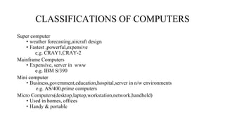 CLASSIFICATIONS OF COMPUTERS
Super computer
• weather forecasting,aircraft design
• Fastest ,powerful,expensive
e.g. CRAY1,CRAY-2
Mainframe Computers
• Expensive, server in www
e.g. IBM S/390
Mini computer
• Business,government,education,hospital,server in n/w environments
e.g. AS/400,prime computers
Micro Computers(desktop,laptop,workstation,network,handheld)
• Used in homes, offices
• Handy & portable
 