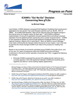 Progress on Point
Volume 16, Issue 3                                                                                         February 2009


                               ICANN's quot;Go/ No-Goquot; Decision
                                  Concerning New gTLDs
                                                 by Michael Palage


        Last October, ICANN released a proposed Draft Applicant Guidebook that would govern
        applications for new generic Top Level Domains (gTLDs) such as .BLOG, .NYC or
        .BMW. 1 As ICANN itself declared, quot;New gTLDs will bring about the biggest change in
        the Internet since its inception nearly 40 years ago.quot; 2 But ICANN’s proposed
        implementation of new gTLD application process sparked fierce and almost universal
        opposition from the global business community and a number of governments. 3 ICANN
        is now expected to release its second Draft Applicant Guidebook before its upcoming
        regional meeting in Mexico City in early March. Much as NASA’s Launch Manager
        must make a final Go/No-Go decision before the launch of any mission, now is the time
        to examine the critical changes ICANN must make to the process for creating new
        gTLDs.

        Based on the hundreds of comments submitted during ICANN’s first public forum, and
        on my own 10+ years of experience within the ICANN community and direct
        involvement in the launch and/or operation of several new TLDs, I suggest the following
        key changes:

                Eliminate ICANN’s proposed five percent (5%) global domain name tax as it
                 currently appears in the draft agreement between ICANN and would-be gTLD
                 registries (as well as in some existing registry agreements);


             Michael Palage is an Adjunct Fellow at the Center for Internet Freedom at The Progress & Freedom
             Foundation (PFF). The views expressed here are the author’s own, and are not necessarily the
             views of the PFF board, other fellows or staff. PFF Fellow Berin Szoka and Research Fellow Adam
             Marcus contributed to this piece.

        1.   ICANN, New gTLD Program: Draft Applicant Guidebook (Draft RFP), October 24, 2008, available at
             http://www.icann.org/en/topics/new-gtlds/draft-rfp-24oct08-en.pdf (“Draft Applicant Guidebook”).

             ICANN, New gTLD Program: What kind of Internet do you want?, June 2008, available at
        2.
             https://par.icann.org/files/paris/BAA_Intro_NewGTLDs_Paris_23Jun08.pdf

        3.   See Michael Palage, ICANN's gTLD Proposal Hits a Wall: Now What?, PFF Blog, Dec. 22, 2008,
             http://blog.pff.org/archives/2008/12/print/005412.html. See also Letter from Jorgen Abild Andersen
             to Peter Dengate-Thrush (PDF), Ministry of Science Technology and Innovation, National IT and
             Telecom Agency, Denmark, Comments to ICANN regarding New gTLDs, Jan. 22, 2009, See also
             http://www.icann.org/correspondence/andersen-to-dengate-thrush-22jan09-en.pdf


                            1444 EYE STREET, NW  SUITE 500  WASHINGTON, D.C. 20005
                                   202-289-8928  mailto:mail@pff.org  www.pff.org
 