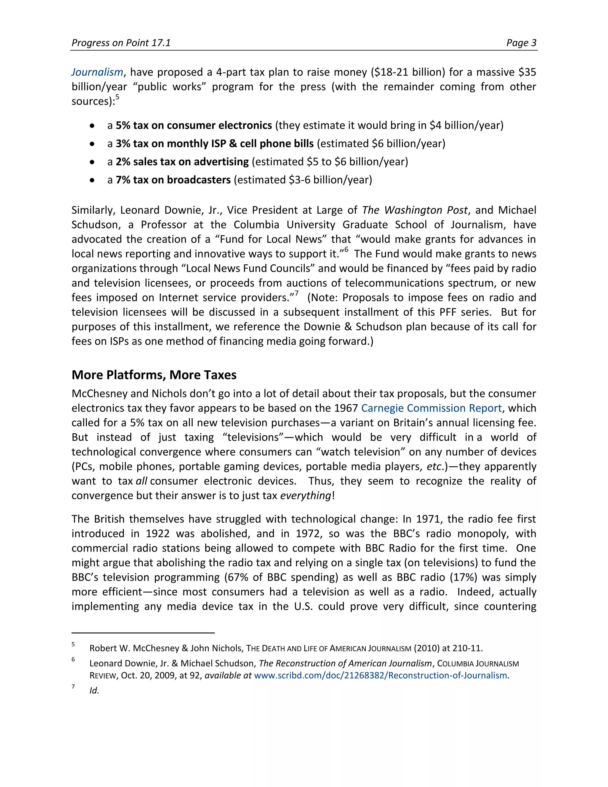 Progress on Point 17.1                                                                                Page 3

Journalism, have proposed a 4-part tax plan to raise money ($18-21 billion) for a massive $35
billion/year “public works” program for the press (with the remainder coming from other
sources):5

          a 5% tax on consumer electronics (they estimate it would bring in $4 billion/year)
          a 3% tax on monthly ISP & cell phone bills (estimated $6 billion/year)
          a 2% sales tax on advertising (estimated $5 to $6 billion/year)
          a 7% tax on broadcasters (estimated $3-6 billion/year)

Similarly, Leonard Downie, Jr., Vice President at Large of The Washington Post, and Michael
Schudson, a Professor at the Columbia University Graduate School of Journalism, have
advocated the creation of a “Fund for Local News” that “would make grants for advances in
local news reporting and innovative ways to support it.”6 The Fund would make grants to news
organizations through “Local News Fund Councils” and would be financed by “fees paid by radio
and television licensees, or proceeds from auctions of telecommunications spectrum, or new
fees imposed on Internet service providers.”7 (Note: Proposals to impose fees on radio and
television licensees will be discussed in a subsequent installment of this PFF series. But for
purposes of this installment, we reference the Downie & Schudson plan because of its call for
fees on ISPs as one method of financing media going forward.)

More Platforms, More Taxes
McChesney and Nichols don’t go into a lot of detail about their tax proposals, but the consumer
electronics tax they favor appears to be based on the 1967 Carnegie Commission Report, which
called for a 5% tax on all new television purchases—a variant on Britain’s annual licensing fee.
But instead of just taxing “televisions”—which would be very difficult in a world of
technological convergence where consumers can “watch television” on any number of devices
(PCs, mobile phones, portable gaming devices, portable media players, etc.)—they apparently
want to tax all consumer electronic devices. Thus, they seem to recognize the reality of
convergence but their answer is to just tax everything!
The British themselves have struggled with technological change: In 1971, the radio fee first
introduced in 1922 was abolished, and in 1972, so was the BBC’s radio monopoly, with
commercial radio stations being allowed to compete with BBC Radio for the first time. One
might argue that abolishing the radio tax and relying on a single tax (on televisions) to fund the
BBC’s television programming (67% of BBC spending) as well as BBC radio (17%) was simply
more efficient—since most consumers had a television as well as a radio. Indeed, actually
implementing any media device tax in the U.S. could prove very difficult, since countering


5
    Robert W. McChesney & John Nichols, THE DEATH AND LIFE OF AMERICAN JOURNALISM (2010) at 210-11.
6
    Leonard Downie, Jr. & Michael Schudson, The Reconstruction of American Journalism, COLUMBIA JOURNALISM
    REVIEW, Oct. 20, 2009, at 92, available at www.scribd.com/doc/21268382/Reconstruction-of-Journalism.
7
    Id.
 