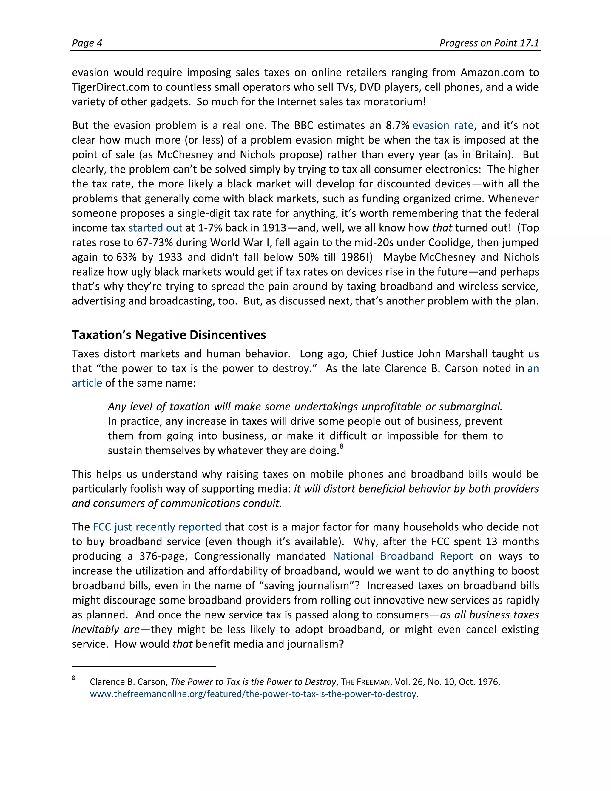Page 4                                                                                    Progress on Point 17.1

evasion would require imposing sales taxes on online retailers ranging from Amazon.com to
TigerDirect.com to countless small operators who sell TVs, DVD players, cell phones, and a wide
variety of other gadgets. So much for the Internet sales tax moratorium!
But the evasion problem is a real one. The BBC estimates an 8.7% evasion rate, and it’s not
clear how much more (or less) of a problem evasion might be when the tax is imposed at the
point of sale (as McChesney and Nichols propose) rather than every year (as in Britain). But
clearly, the problem can’t be solved simply by trying to tax all consumer electronics: The higher
the tax rate, the more likely a black market will develop for discounted devices—with all the
problems that generally come with black markets, such as funding organized crime. Whenever
someone proposes a single-digit tax rate for anything, it’s worth remembering that the federal
income tax started out at 1-7% back in 1913—and, well, we all know how that turned out! (Top
rates rose to 67-73% during World War I, fell again to the mid-20s under Coolidge, then jumped
again to 63% by 1933 and didn't fall below 50% till 1986!) Maybe McChesney and Nichols
realize how ugly black markets would get if tax rates on devices rise in the future—and perhaps
that’s why they’re trying to spread the pain around by taxing broadband and wireless service,
advertising and broadcasting, too. But, as discussed next, that’s another problem with the plan.

Taxation’s Negative Disincentives
Taxes distort markets and human behavior. Long ago, Chief Justice John Marshall taught us
that “the power to tax is the power to destroy.” As the late Clarence B. Carson noted in an
article of the same name:
         Any level of taxation will make some undertakings unprofitable or submarginal.
         In practice, any increase in taxes will drive some people out of business, prevent
         them from going into business, or make it difficult or impossible for them to
         sustain themselves by whatever they are doing.8
This helps us understand why raising taxes on mobile phones and broadband bills would be
particularly foolish way of supporting media: it will distort beneficial behavior by both providers
and consumers of communications conduit.
The FCC just recently reported that cost is a major factor for many households who decide not
to buy broadband service (even though it’s available). Why, after the FCC spent 13 months
producing a 376-page, Congressionally mandated National Broadband Report on ways to
increase the utilization and affordability of broadband, would we want to do anything to boost
broadband bills, even in the name of “saving journalism”? Increased taxes on broadband bills
might discourage some broadband providers from rolling out innovative new services as rapidly
as planned. And once the new service tax is passed along to consumers—as all business taxes
inevitably are—they might be less likely to adopt broadband, or might even cancel existing
service. How would that benefit media and journalism?

8
    Clarence B. Carson, The Power to Tax is the Power to Destroy, THE FREEMAN, Vol. 26, No. 10, Oct. 1976,
    www.thefreemanonline.org/featured/the-power-to-tax-is-the-power-to-destroy.
 