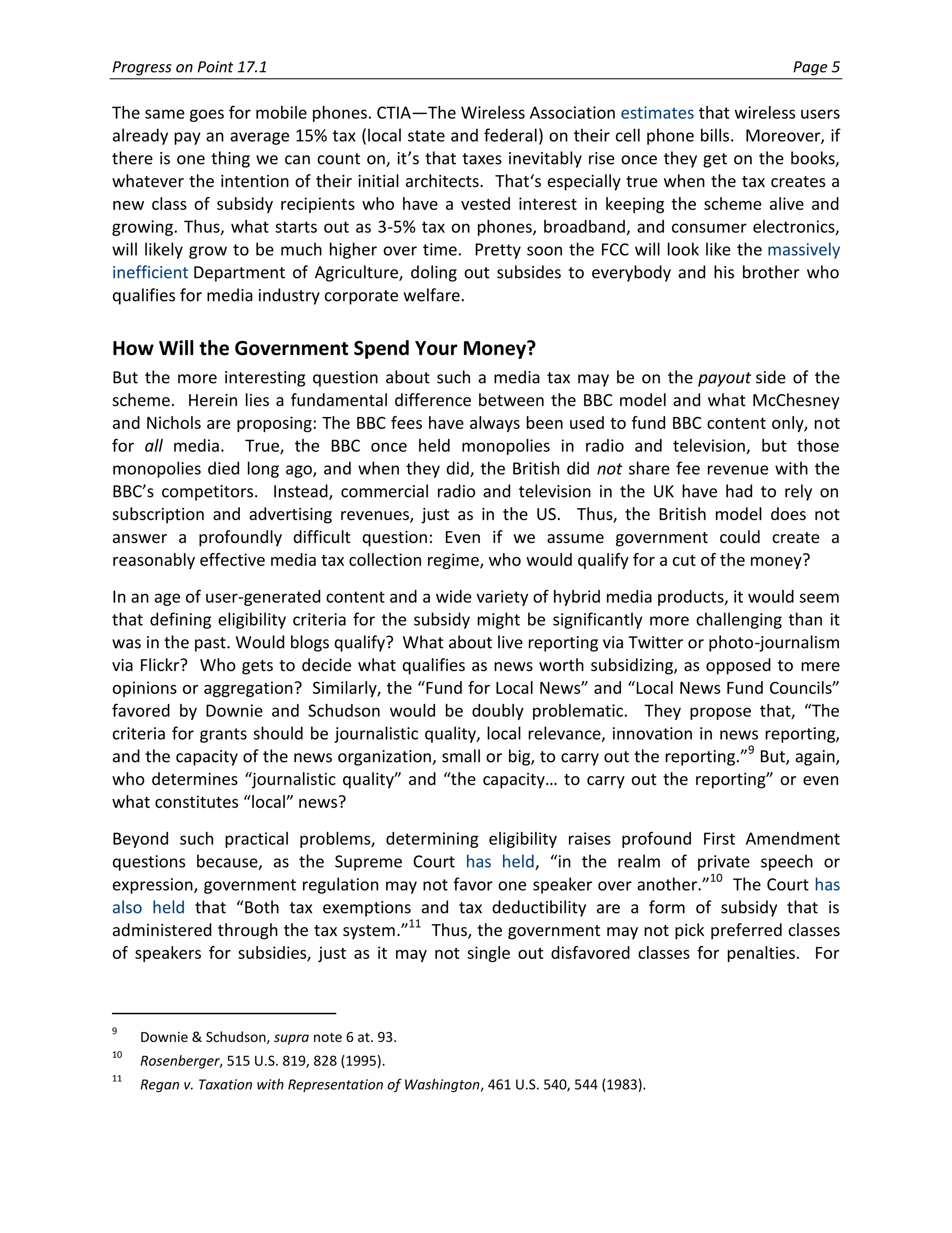 Progress on Point 17.1                                                                     Page 5

The same goes for mobile phones. CTIA—The Wireless Association estimates that wireless users
already pay an average 15% tax (local state and federal) on their cell phone bills. Moreover, if
there is one thing we can count on, it’s that taxes inevitably rise once they get on the books,
whatever the intention of their initial architects. That‘s especially true when the tax creates a
new class of subsidy recipients who have a vested interest in keeping the scheme alive and
growing. Thus, what starts out as 3-5% tax on phones, broadband, and consumer electronics,
will likely grow to be much higher over time. Pretty soon the FCC will look like the massively
inefficient Department of Agriculture, doling out subsides to everybody and his brother who
qualifies for media industry corporate welfare.

How Will the Government Spend Your Money?
But the more interesting question about such a media tax may be on the payout side of the
scheme. Herein lies a fundamental difference between the BBC model and what McChesney
and Nichols are proposing: The BBC fees have always been used to fund BBC content only, not
for all media. True, the BBC once held monopolies in radio and television, but those
monopolies died long ago, and when they did, the British did not share fee revenue with the
BBC’s competitors. Instead, commercial radio and television in the UK have had to rely on
subscription and advertising revenues, just as in the US. Thus, the British model does not
answer a profoundly difficult question: Even if we assume government could create a
reasonably effective media tax collection regime, who would qualify for a cut of the money?
In an age of user-generated content and a wide variety of hybrid media products, it would seem
that defining eligibility criteria for the subsidy might be significantly more challenging than it
was in the past. Would blogs qualify? What about live reporting via Twitter or photo-journalism
via Flickr? Who gets to decide what qualifies as news worth subsidizing, as opposed to mere
opinions or aggregation? Similarly, the “Fund for Local News” and “Local News Fund Councils”
favored by Downie and Schudson would be doubly problematic. They propose that, “The
criteria for grants should be journalistic quality, local relevance, innovation in news reporting,
and the capacity of the news organization, small or big, to carry out the reporting.”9 But, again,
who determines “journalistic quality” and “the capacity… to carry out the reporting” or even
what constitutes “local” news?
Beyond such practical problems, determining eligibility raises profound First Amendment
questions because, as the Supreme Court has held, “in the realm of private speech or
expression, government regulation may not favor one speaker over another.”10 The Court has
also held that “Both tax exemptions and tax deductibility are a form of subsidy that is
administered through the tax system.”11 Thus, the government may not pick preferred classes
of speakers for subsidies, just as it may not single out disfavored classes for penalties. For



9
     Downie & Schudson, supra note 6 at. 93.
10
     Rosenberger, 515 U.S. 819, 828 (1995).
11
     Regan v. Taxation with Representation of Washington, 461 U.S. 540, 544 (1983).
 