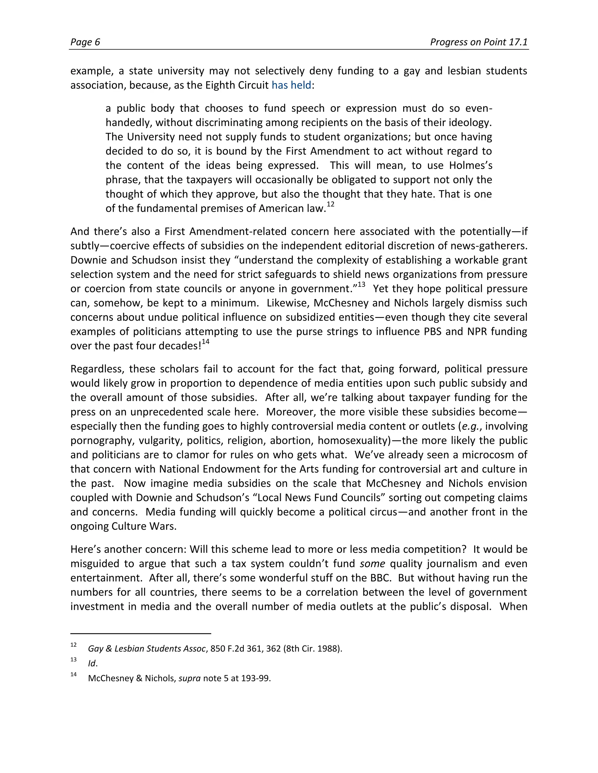 Page 6                                                                        Progress on Point 17.1

example, a state university may not selectively deny funding to a gay and lesbian students
association, because, as the Eighth Circuit has held:
           a public body that chooses to fund speech or expression must do so even-
           handedly, without discriminating among recipients on the basis of their ideology.
           The University need not supply funds to student organizations; but once having
           decided to do so, it is bound by the First Amendment to act without regard to
           the content of the ideas being expressed. This will mean, to use Holmes’s
           phrase, that the taxpayers will occasionally be obligated to support not only the
           thought of which they approve, but also the thought that they hate. That is one
           of the fundamental premises of American law.12
And there’s also a First Amendment-related concern here associated with the potentially—if
subtly—coercive effects of subsidies on the independent editorial discretion of news-gatherers.
Downie and Schudson insist they “understand the complexity of establishing a workable grant
selection system and the need for strict safeguards to shield news organizations from pressure
or coercion from state councils or anyone in government.”13 Yet they hope political pressure
can, somehow, be kept to a minimum. Likewise, McChesney and Nichols largely dismiss such
concerns about undue political influence on subsidized entities—even though they cite several
examples of politicians attempting to use the purse strings to influence PBS and NPR funding
over the past four decades!14
Regardless, these scholars fail to account for the fact that, going forward, political pressure
would likely grow in proportion to dependence of media entities upon such public subsidy and
the overall amount of those subsidies. After all, we’re talking about taxpayer funding for the
press on an unprecedented scale here. Moreover, the more visible these subsidies become—
especially then the funding goes to highly controversial media content or outlets (e.g., involving
pornography, vulgarity, politics, religion, abortion, homosexuality)—the more likely the public
and politicians are to clamor for rules on who gets what. We’ve already seen a microcosm of
that concern with National Endowment for the Arts funding for controversial art and culture in
the past. Now imagine media subsidies on the scale that McChesney and Nichols envision
coupled with Downie and Schudson’s “Local News Fund Councils” sorting out competing claims
and concerns. Media funding will quickly become a political circus—and another front in the
ongoing Culture Wars.
Here’s another concern: Will this scheme lead to more or less media competition? It would be
misguided to argue that such a tax system couldn’t fund some quality journalism and even
entertainment. After all, there’s some wonderful stuff on the BBC. But without having run the
numbers for all countries, there seems to be a correlation between the level of government
investment in media and the overall number of media outlets at the public’s disposal. When


12
     Gay & Lesbian Students Assoc, 850 F.2d 361, 362 (8th Cir. 1988).
13
     Id.
14
     McChesney & Nichols, supra note 5 at 193-99.
 
