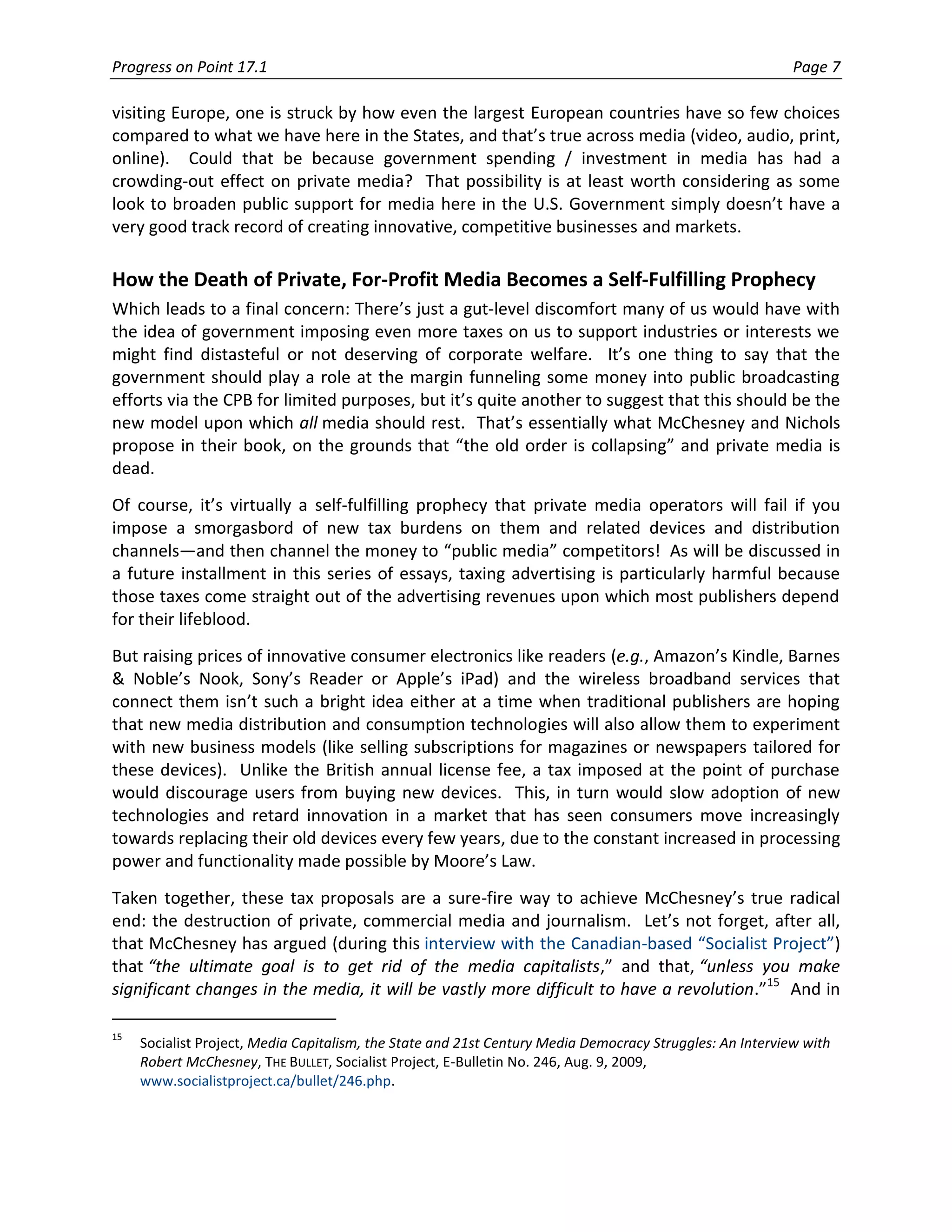 Progress on Point 17.1                                                                                     Page 7

visiting Europe, one is struck by how even the largest European countries have so few choices
compared to what we have here in the States, and that’s true across media (video, audio, print,
online). Could that be because government spending / investment in media has had a
crowding-out effect on private media? That possibility is at least worth considering as some
look to broaden public support for media here in the U.S. Government simply doesn’t have a
very good track record of creating innovative, competitive businesses and markets.

How the Death of Private, For-Profit Media Becomes a Self-Fulfilling Prophecy
Which leads to a final concern: There’s just a gut-level discomfort many of us would have with
the idea of government imposing even more taxes on us to support industries or interests we
might find distasteful or not deserving of corporate welfare. It’s one thing to say that the
government should play a role at the margin funneling some money into public broadcasting
efforts via the CPB for limited purposes, but it’s quite another to suggest that this should be the
new model upon which all media should rest. That’s essentially what McChesney and Nichols
propose in their book, on the grounds that “the old order is collapsing” and private media is
dead.
Of course, it’s virtually a self-fulfilling prophecy that private media operators will fail if you
impose a smorgasbord of new tax burdens on them and related devices and distribution
channels—and then channel the money to “public media” competitors! As will be discussed in
a future installment in this series of essays, taxing advertising is particularly harmful because
those taxes come straight out of the advertising revenues upon which most publishers depend
for their lifeblood.
But raising prices of innovative consumer electronics like readers (e.g., Amazon’s Kindle, Barnes
& Noble’s Nook, Sony’s Reader or Apple’s iPad) and the wireless broadband services that
connect them isn’t such a bright idea either at a time when traditional publishers are hoping
that new media distribution and consumption technologies will also allow them to experiment
with new business models (like selling subscriptions for magazines or newspapers tailored for
these devices). Unlike the British annual license fee, a tax imposed at the point of purchase
would discourage users from buying new devices. This, in turn would slow adoption of new
technologies and retard innovation in a market that has seen consumers move increasingly
towards replacing their old devices every few years, due to the constant increased in processing
power and functionality made possible by Moore’s Law.
Taken together, these tax proposals are a sure-fire way to achieve McChesney’s true radical
end: the destruction of private, commercial media and journalism. Let’s not forget, after all,
that McChesney has argued (during this interview with the Canadian-based “Socialist Project”)
that “the ultimate goal is to get rid of the media capitalists,” and that, “unless you make
significant changes in the media, it will be vastly more difficult to have a revolution.”15 And in

15
     Socialist Project, Media Capitalism, the State and 21st Century Media Democracy Struggles: An Interview with
     Robert McChesney, THE BULLET, Socialist Project, E-Bulletin No. 246, Aug. 9, 2009,
     www.socialistproject.ca/bullet/246.php.
 