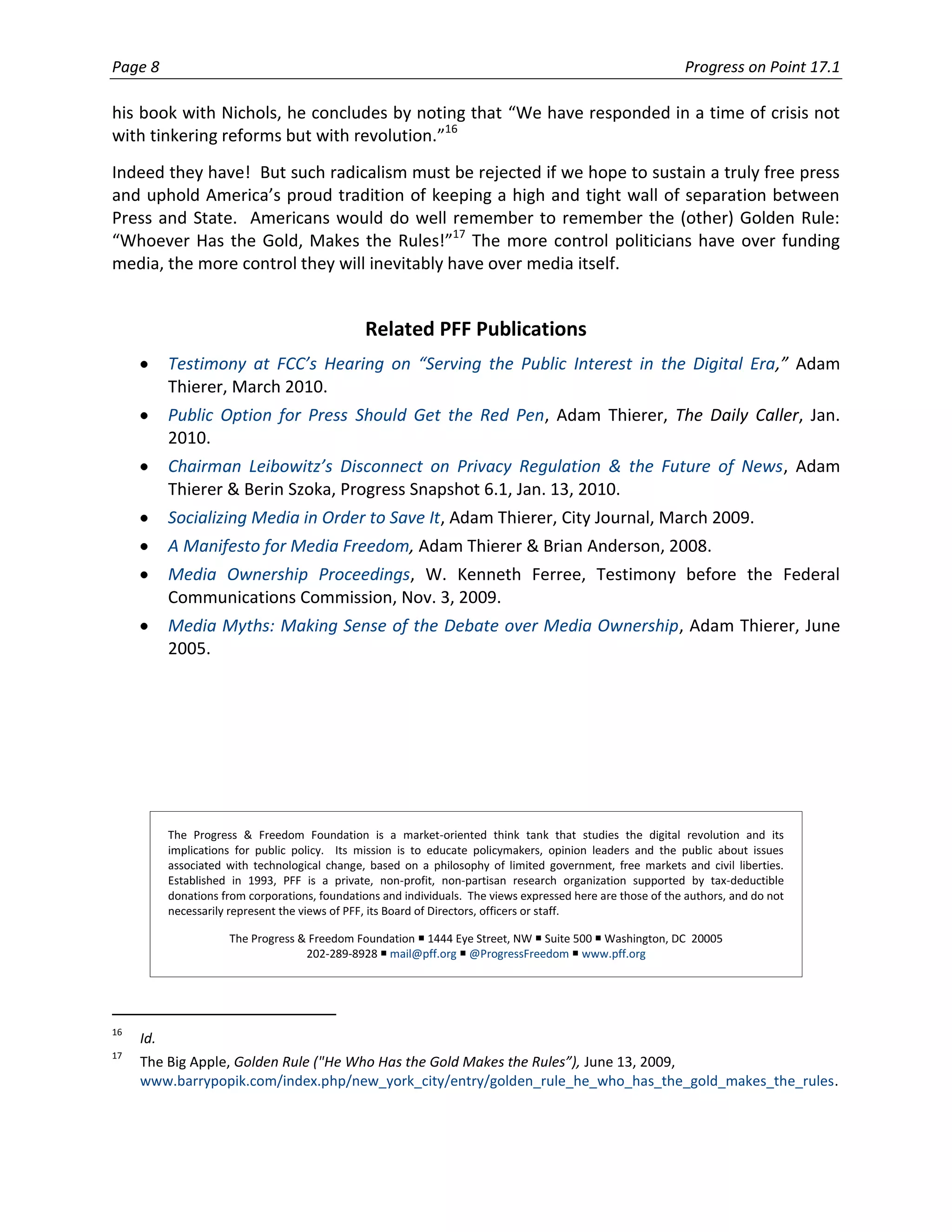 Page 8                                                                                                        Progress on Point 17.1

his book with Nichols, he concludes by noting that “We have responded in a time of crisis not
with tinkering reforms but with revolution.”16
Indeed they have! But such radicalism must be rejected if we hope to sustain a truly free press
and uphold America’s proud tradition of keeping a high and tight wall of separation between
Press and State. Americans would do well remember to remember the (other) Golden Rule:
“Whoever Has the Gold, Makes the Rules!”17 The more control politicians have over funding
media, the more control they will inevitably have over media itself.


                                                 Related PFF Publications
           Testimony at FCC’s Hearing on “Serving the Public Interest in the Digital Era,” Adam
           Thierer, March 2010.
           Public Option for Press Should Get the Red Pen, Adam Thierer, The Daily Caller, Jan.
           2010.
           Chairman Leibowitz’s Disconnect on Privacy Regulation & the Future of News, Adam
           Thierer & Berin Szoka, Progress Snapshot 6.1, Jan. 13, 2010.
           Socializing Media in Order to Save It, Adam Thierer, City Journal, March 2009.
           A Manifesto for Media Freedom, Adam Thierer & Brian Anderson, 2008.
           Media Ownership Proceedings, W. Kenneth Ferree, Testimony before the Federal
           Communications Commission, Nov. 3, 2009.
           Media Myths: Making Sense of the Debate over Media Ownership, Adam Thierer, June
           2005.




           The Progress & Freedom Foundation is a market-oriented think tank that studies the digital revolution and its
           implications for public policy. Its mission is to educate policymakers, opinion leaders and the public about issues
           associated with technological change, based on a philosophy of limited government, free markets and civil liberties.
           Established in 1993, PFF is a private, non-profit, non-partisan research organization supported by tax-deductible
           donations from corporations, foundations and individuals. The views expressed here are those of the authors, and do not
           necessarily represent the views of PFF, its Board of Directors, officers or staff.

                      The Progress & Freedom Foundation  1444 Eye Street, NW  Suite 500  Washington, DC 20005
                                    202-289-8928  mail@pff.org  @ProgressFreedom  www.pff.org




16
     Id.
17
     The Big Apple, Golden Rule ("He Who Has the Gold Makes the Rules”), June 13, 2009,
     www.barrypopik.com/index.php/new_york_city/entry/golden_rule_he_who_has_the_gold_makes_the_rules.
 