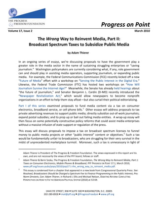 Progress on Point
Volume 17, Issue 2                                                                                                 March 2010

                    The Wrong Way to Reinvent Media, Part II:
                Broadcast Spectrum Taxes to Subsidize Public Media
                                                    by Adam Thierer*

       In an ongoing series of essays, we‘re discussing proposals to have the government play a
       greater role in the media sector in the name of sustaining struggling enterprises or “saving
       journalism.” Washington policymakers are currently considering what, if any, role government
       can and should play in assisting media operators, supporting journalism, or expanding public
       media. For example, the Federal Communications Commission (FCC) recently kicked off a new
       “Future of Media” effort with a workshop on “Serving the Public Interest in the Digital Era.”
       Likewise, the Federal Trade Commission (FTC) has hosted two workshops on “How Will
       Journalism Survive the Internet Age?” Meanwhile, the Senate has already held hearings about
       “the future of journalism,” and Senator Benjamin L. Cardin (D-MD) recently introduced the
       “Newspaper Revitalization Act,” which would allow newspapers to become nonprofit
       organizations in an effort to help them stay afloat—but also curtail their political editorializing.
       Part I of this series examined proposals to fund media content via a tax on consumer
       electronics, broadband service, or cell phone bills.1 Other essays will address proposals to tax
       private advertising revenues to support public media; directly subsidize out-of-work journalists;
       expand postal subsidies; and to prop up or bail out failing media entities. A wrap-up essay will
       then focus on some potentially constructive policy reforms that could assist media enterprises
       without a massive infusion of state support or regulation of the press.
       This essay will discuss proposals to impose a tax on broadcast spectrum licenses to funnel
       money to public media projects or other “public interest” content or objectives.2 Such a tax
       would be fundamentally unfair to broadcasters, who are struggling for their very survival in the
       midst of unprecedented marketplace turmoil. Moreover, such a tax is unnecessary in light of


           Adam Thierer is President of The Progress & Freedom Foundation. The views expressed in this report are his
           own, and are not necessarily the views of the PFF board, fellows or staff.
       1
           Adam Thierer & Berin Szoka, The Progress & Freedom Foundation, The Wrong Way to Reinvent Media, Part 1:
           Taxes on Consumer Electronics, Mobile Phones & Broadband, PFF PROGRESS ON POINT 17.1, March 2010,
           www.pff.org/issues-pubs/pops/2010/pop17.1-the_wrong_way_to_reinvent_media.pdf.
       2
           This essay is condensed from a chapter that appeared in a new book from Congressional Quarterly Press. See:
           Resolved, Broadcasters Should be Charged a Spectrum Fee to Finance Programming in the Public Interest, Pro:
           Norm Ornstein, Con: Adam Thierer, in Richard J. Ellis and Michael Nelson, DEBATING REFORM: CONFLICTING
           PERSPECTIVES ON HOW TO FIX THE AMERICAN POLITICAL SYSTEM (2010) at 53-69.



                               1444 EYE STREET, NW  SUITE 500  WASHINGTON, D.C. 20005
                              202-289-8928  mail@pff.org  @ProgressFreedom  www.pff.org
 