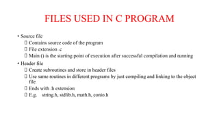 FILES USED IN C PROGRAM
• Source file
Contains source code of the program
File extension .c
Main () is the starting point of execution after successful compilation and running
• Header file
Create subroutines and store in header files
Use same routines in different programs by just compiling and linking to the object
file
Ends with .h extension
E.g. string.h, stdlib.h, math.h, conio.h
 