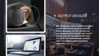  OUTPUT DEVICES
• ANY DEVICE THAT GIVES INFORMATION FROM
A COMPUTER CAN BE CALLED AN OUTPUT
DEVICE. BASICALLY, OUTPUT DEVICES ARE
ELECTROMECHANICAL DEVICES THAT ACCEPT
DIGITAL DATA (IN THE FORM OF O'S AND
1'S) FROM THE COMPUTER AND CONVERT
THEM INTO HUMAN-UNDERSTANDABLE
LANGUAGE.
 