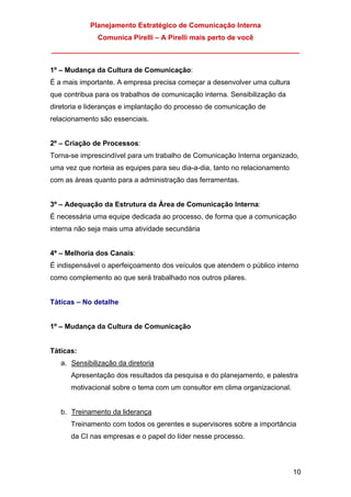 Planejamento Estratégico de Comunicação Interna
Comunica Pirelli – A Pirelli mais perto de você
_______________________________________________________________
10
1º – Mudança da Cultura de Comunicação:
É a mais importante. A empresa precisa começar a desenvolver uma cultura
que contribua para os trabalhos de comunicação interna. Sensibilização da
diretoria e lideranças e implantação do processo de comunicação de
relacionamento são essenciais.
2º – Criação de Processos:
Torna-se imprescindível para um trabalho de Comunicação Interna organizado,
uma vez que norteia as equipes para seu dia-a-dia, tanto no relacionamento
com as áreas quanto para a administração das ferramentas.
3º – Adequação da Estrutura da Área de Comunicação Interna:
É necessária uma equipe dedicada ao processo, de forma que a comunicação
interna não seja mais uma atividade secundária
4ª – Melhoria dos Canais:
É indispensável o aperfeiçoamento dos veículos que atendem o público interno
como complemento ao que será trabalhado nos outros pilares.
Táticas – No detalhe
1º – Mudança da Cultura de Comunicação
Táticas:
a. Sensibilização da diretoria
Apresentação dos resultados da pesquisa e do planejamento, e palestra
motivacional sobre o tema com um consultor em clima organizacional.
b. Treinamento da liderança
Treinamento com todos os gerentes e supervisores sobre a importância
da CI nas empresas e o papel do líder nesse processo.
 