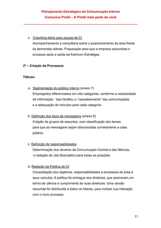 Planejamento Estratégico de Comunicação Interna
Comunica Pirelli – A Pirelli mais perto de você
_______________________________________________________________
11
c. Coaching diário para equipe de CI
Acompanhamento e consultoria sobre o posicionamento da área frente
às demandas diárias. Preparação para que a empresa assumisse o
processo após a saída da Ketchum Estratégia.
2º – Criação de Processos
Táticas:
a. Segmentação do público interno (anexo 7)
Empregados diferenciados em oito categorias, conforme a necessidade
de informação. Isso facilitou o “cascateamento” das comunicações
e a adequação de veículos para cada categoria.
b. Definição dos tipos de mensagens (anexo 8)
Criação de grupos de assuntos, com classificação dos temas,
para que as mensagens sejam direcionadas corretamente a cada
público.
c. Definição de responsabilidades
Determinação dos deveres da Comunicação Central e das fábricas,
e redação de Job Description para todas as posições.
d. Redação da Política de CI
Consolidação dos objetivos, responsabilidades e processos da área e
seus veículos. A política foi entregue aos diretores, que assinaram um
termo de ciência e cumprimento às suas diretrizes. Uma versão
resumida foi distribuída a todos os líderes, para nortear sua interação
com o novo processo.
 