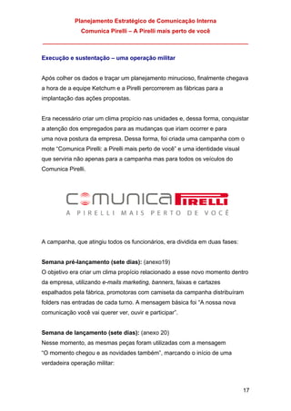 Planejamento Estratégico de Comunicação Interna
Comunica Pirelli – A Pirelli mais perto de você
_______________________________________________________________
17
Execução e sustentação – uma operação militar
Após colher os dados e traçar um planejamento minucioso, finalmente chegava
a hora de a equipe Ketchum e a Pirelli percorrerem as fábricas para a
implantação das ações propostas.
Era necessário criar um clima propício nas unidades e, dessa forma, conquistar
a atenção dos empregados para as mudanças que iriam ocorrer e para
uma nova postura da empresa. Dessa forma, foi criada uma campanha com o
mote “Comunica Pirelli: a Pirelli mais perto de você” e uma identidade visual
que serviria não apenas para a campanha mas para todos os veículos do
Comunica Pirelli.
A campanha, que atingiu todos os funcionários, era dividida em duas fases:
Semana pré-lançamento (sete dias): (anexo19)
O objetivo era criar um clima propício relacionado a esse novo momento dentro
da empresa, utilizando e-mails marketing, banners, faixas e cartazes
espalhados pela fábrica, promotoras com camiseta da campanha distribuíram
folders nas entradas de cada turno. A mensagem básica foi “A nossa nova
comunicação você vai querer ver, ouvir e participar”.
Semana de lançamento (sete dias): (anexo 20)
Nesse momento, as mesmas peças foram utilizadas com a mensagem
“O momento chegou e as novidades também”, marcando o início de uma
verdadeira operação militar:
 