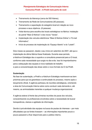 Planejamento Estratégico de Comunicação Interna
Comunica Pirelli – A Pirelli mais perto de você
_______________________________________________________________
18
• Treinamento da liderança (cerca de 500 líderes).
• Treinamento da Rede de Comunicadores (83 pessoas).
• Treinamento e capacitação do estagiário local em relação ao novo
processo e seus objetivos. (6 pessoas)
• Visita técnica para escolha dos locais estratégicos na fábrica: instalação
do painel “Mais Q Notícia” e dos novos “Varais”.
• Implantação dos veículos eletrônicos “Mais Q Notícia Online” e “E-mail
Informativo”.
• Início do processo de implantação do “Espaço Aberto” e do “Leiaki!”.
Dois meses se passaram, desde o seu início em setembro de 2007, até que a
implantação da última fábrica fosse finalizada. Durante esse período,
a Ketchum Estratégia deu o suporte e a consultoria presencial para a CI local,
conforme cada necessidade que surgia no dia-a-dia. Isso foi importantíssimo
para a adequação das equipes à nova realidade de trabalho
e para a conscientização das áreas sobre o novo formato da CI da Pirelli.
Sustentação
Na fase de sustentação, a Pirelli e a Ketchum Estratégia mantiveram-se bem
próximas para que se garantisse a continuidade do processo, mesmo após o
lançamento oficial. A agência participou de reuniões estratégicas, orientando
a área de Comunicação Interna sobre como conduzir cada demanda e, até
mesmo, as animosidades inerentes a qualquer mudança organizacional.
A agência esteve à frente das primeiras reuniões de pauta dos veículos,
conscientizando os profissionais envolvidos sobre a necessidade de buscar
transparência, clareza e agilidade da informação.
Devido à pró-atividade das equipes na busca de pautas de interesse – por mais
dificuldades que as fontes tivessem – as informações importantes pouco a
pouco passaram a ficar disponíveis para o público interno.
 