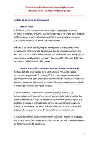 Planejamento Estratégico de Comunicação Interna
Comunica Pirelli – A Pirelli mais perto de você
_______________________________________________________________
1
Análise do Contexto da Organização
O que é Pirelli
A Pirelli é a quinta maior empresa do mundo no mercado de reposição
de pneus e completa, em 2008, 80 anos de operações no Brasil. Seus produtos
estão presentes em todo o território nacional, e sua marca já se consagrou
como a mais lembrada na mente dos consumidores.
O Brasil é um centro estratégico para a companhia e tem recebido fortes
investimentos para expansão da produção. Das 25 fábricas espalhadas em
todo o mundo, cinco delas estão no Brasil, nas cidades de Santo André (SP) –
onde também está localizado seu board, Campinas (SP), Gravataí (RS), Feira
de Santana (BA) e Sumaré (SP). (anexo 1)
Público: estrutura complexa e cultura industrial predominante
Do total de 9.500 empregados, 93% são homens e 77% estão ligados
ao processo de produção. O restante, 23%, é composto por empregados
administrativos, com perfil profissional mais qualificado. Muitos são ‘carreiristas’
(o tempo de casa da liderança é, em média, 23 anos), mais críticos em relação
à empresa e reticentes aos novos projetos.
A Pirelli apresenta uma estrutura complexa em cinco fábricas com
características regionais distintas; os centros de decisão estão distantes das
áreas produtivas e sua força de vendas está pulverizada por todo o país. Há
unidades próximas às montadoras de carros, as quais fornecem os pneus
colocados diretamente nas rodas. A Pirelli possui, ainda, uma revendedora
própria, a Pneuac, com mais de 34 lojas distribuídas nacionalmente.
A cultura da empresa é predominantemente “industrial”, focada em produção,
números e metas: é um ambiente em que impera o racional, com necessidades
de comunicação muito específicas.
 