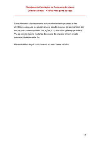 Planejamento Estratégico de Comunicação Interna
Comunica Pirelli – A Pirelli mais perto de você
_______________________________________________________________
19
À medida que o cliente ganhava maturidade diante do processo e das
atividades, a agência foi gradativamente saindo de cena, até permanecer, por
um período, como consultora das ações já coordenadas pela equipe interna.
Viu-se o início de uma mudança de postura da empresa em um projeto
que teve começo meio e fim.
Os resultados a seguir comprovam o sucesso desse trabalho.
 