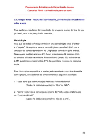 Planejamento Estratégico de Comunicação Interna
Comunica Pirelli – A Pirelli mais perto de você
_______________________________________________________________
20
A Avaliação Final – resultado surpreendente, prova de que o investimento
valeu a pena
Para avaliar os resultados da implantação do programa e antes do final do seu
processo, uma nova pesquisa foi realizada.
Metodologia
Para que os dados colhidos permitissem uma comparação entre o “antes”
e o “depois”, foi seguida a mesma metodologia da pesquisa inicial, com a
utilização de pontos identificados no Diagnóstico como base para análise.
Na pesquisa qualitativa (anexo 21), foram entrevistadas 92 pessoas, 26%
da amostra utilizada na auditoria. Na quantitativa (anexo 22), obtiveram-se
2.111 questionários respondidos, 81% da quantidade recebida na pesquisa
inicial.
Para demonstrar e quantificar a mudança de cenário de comunicação obtida
com o projeto, consideraram-se principalmente as seguintes questões:
1 - “Você acha que a comunicação interna da Pirelli melhorou?”
(Opção na pesquisa quantitativa: “Sim” ou “Não”)
2 - “Como você avalia a comunicação interna da Pirelli, após a implantação
do “Comunica Pirelli?”
(Opção na pesquisa quantitativa: nota de 0 a 10).
 