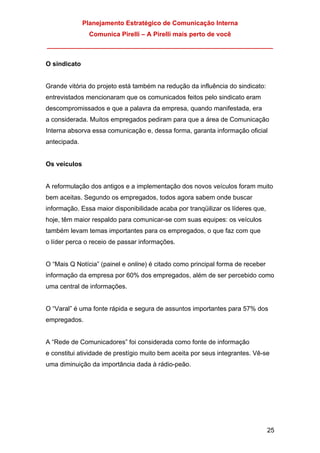 Planejamento Estratégico de Comunicação Interna
Comunica Pirelli – A Pirelli mais perto de você
_______________________________________________________________
25
O sindicato
Grande vitória do projeto está também na redução da influência do sindicato:
entrevistados mencionaram que os comunicados feitos pelo sindicato eram
descompromissados e que a palavra da empresa, quando manifestada, era
a considerada. Muitos empregados pediram para que a área de Comunicação
Interna absorva essa comunicação e, dessa forma, garanta informação oficial
antecipada.
Os veículos
A reformulação dos antigos e a implementação dos novos veículos foram muito
bem aceitas. Segundo os empregados, todos agora sabem onde buscar
informação. Essa maior disponibilidade acaba por tranqüilizar os líderes que,
hoje, têm maior respaldo para comunicar-se com suas equipes: os veículos
também levam temas importantes para os empregados, o que faz com que
o líder perca o receio de passar informações.
O “Mais Q Notícia” (painel e online) é citado como principal forma de receber
informação da empresa por 60% dos empregados, além de ser percebido como
uma central de informações.
O “Varal” é uma fonte rápida e segura de assuntos importantes para 57% dos
empregados.
A “Rede de Comunicadores” foi considerada como fonte de informação
e constitui atividade de prestígio muito bem aceita por seus integrantes. Vê-se
uma diminuição da importância dada à rádio-peão.
 