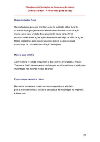 Planejamento Estratégico de Comunicação Interna
Comunica Pirelli – A Pirelli mais perto de você
_______________________________________________________________
26
Recomendações finais
Os resultados da pesquisa final bem como da avaliação obtida durante
as etapas do projeto geraram um relatório de avaliação da comunicação
interna, geral e por unidade. Esse documento trouxe para a Pirelli
recomendações sobre ações e posicionamentos estratégicos, além de ações
táticas necessárias para a continuidade do projeto e a consolidação
da mudança de cultura de comunicação da empresa.
Modelo para a Matriz
Além do ótimo resultado conquistado e dos objetivos alcançados, o Projeto
“Comunica Pirelli” foi considerado modelo para a matriz na Itália e enviado para
implantação nos mesmos moldes do Brasil.
Expansão para América Latina
Da mesma forma que o projeto está sendo expandido e adaptado
para a realidade da Itália, o existe a perspectiva de implantação na Argentina
e Venezuela.
 