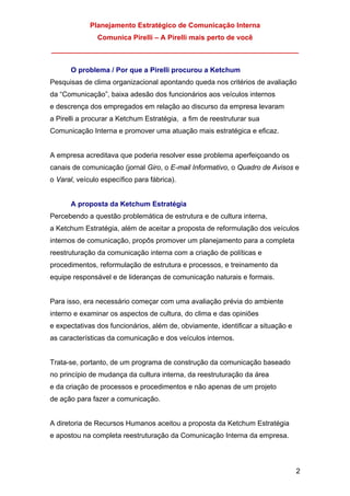Planejamento Estratégico de Comunicação Interna
Comunica Pirelli – A Pirelli mais perto de você
_______________________________________________________________
2
O problema / Por que a Pirelli procurou a Ketchum
Pesquisas de clima organizacional apontando queda nos critérios de avaliação
da “Comunicação”, baixa adesão dos funcionários aos veículos internos
e descrença dos empregados em relação ao discurso da empresa levaram
a Pirelli a procurar a Ketchum Estratégia, a fim de reestruturar sua
Comunicação Interna e promover uma atuação mais estratégica e eficaz.
A empresa acreditava que poderia resolver esse problema aperfeiçoando os
canais de comunicação (jornal Giro, o E-mail Informativo, o Quadro de Avisos e
o Varal, veículo específico para fábrica).
A proposta da Ketchum Estratégia
Percebendo a questão problemática de estrutura e de cultura interna,
a Ketchum Estratégia, além de aceitar a proposta de reformulação dos veículos
internos de comunicação, propôs promover um planejamento para a completa
reestruturação da comunicação interna com a criação de políticas e
procedimentos, reformulação de estrutura e processos, e treinamento da
equipe responsável e de lideranças de comunicação naturais e formais.
Para isso, era necessário começar com uma avaliação prévia do ambiente
interno e examinar os aspectos de cultura, do clima e das opiniões
e expectativas dos funcionários, além de, obviamente, identificar a situação e
as características da comunicação e dos veículos internos.
Trata-se, portanto, de um programa de construção da comunicação baseado
no princípio de mudança da cultura interna, da reestruturação da área
e da criação de processos e procedimentos e não apenas de um projeto
de ação para fazer a comunicação.
A diretoria de Recursos Humanos aceitou a proposta da Ketchum Estratégia
e apostou na completa reestruturação da Comunicação Interna da empresa.
 