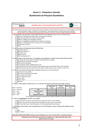 3
Anexo 3 – Pesquisa e imersão
Questionário da Pesquisa Quantitativa
Outros
Excelente (nota 10)
Muito boa (nota 8 ou 9)
Boa (nota 7 ou 6)
Regular (nota 5)
Ruim (notas abaixo de 5)
3 - Assinale abaixo as alternativas que, na sua opinião, são verdadeiras em relação à Comunicação Interna da Pirelli.
Sinto falta de informações.
Converso com meus amigos.
Meu chefe me dá todas as informações.
Leio o jornal interno (Giro).
Leio os quadros de avisos.
Leio o "varal".
Outros. Quais? ________________________________________________________________________
Nenhuma
Informação/
Texto
Nota 4 = muito bom
Nota 3 = bom
Nota 2 = regular
Nota 1 = ruim
Ruim. Meu líder nunca me dá informações e me sinto prejudicado por essa situação.
Não
Sim. Qual(is)? ____________________________________________________________________________________________
Melhorar o relacionamento entre as áreas ou entre os empregados.
Manter os empregados informados sobre os objetivos da empresa.
varal
quadro de avisos
Nenhuma das anteriores.
As notícias que leio são boas e me mantêm informado(a) sobre a empresa.
4 - Como você se mantém informado sobre a empresa? (Assinale uma ou mais alternativas)
Importância para
você
Avaliação sobre a Comunicação Interna da Pirelli
Ressaltamos que as informações prestadas são confidenciais e os dados serão lidos apenas pela
Agência Ketchum Estratégia.
Recebo notícias suficientes da empresa.
A empresa deve criar outras formas de comunicação para que os funcionários fiquem mais informados.
As informações chegam rapidamente para mim.
5 - Utilize o critério abaixo e assinale com um "X" a nota que você dá para as formas de comunicação, quanto a:
Nota 5 = excelente
Boa. Meu líder me mantém informado sobre os assuntos da Pirelli e do meu trabalho.
O Comunica Pirelli está a todo o vapor! O objetivo desse projeto é melhorar a forma da Pirelli se comunicar com seus empregados. A primeira
etapa de trabalho é conhecer sua opinião. Sua contribuição é muito importante para o sucesso desse projeto. Participe!
Comunica Pirelli é uma iniciativa da Comunicação Interna da Pirelli e conta com a parceria da Agência Ketchum Estratégia.
campanhas internas*
Contribuir para que exista um bom clima de trabalho.
Melhorar o diálogo entre empregado e empresa.
O visual dos materiais de comunicação é bom (jornal, quadro de avisos, varal, cartazes, e-mails, etc.).
1 - Na sua opinião, para que existe a Comunicação Interna em uma empresa? (Assinale uma ou mais alternativas)
2 - Como você avalia a Comunicação Interna da Pirelli hoje?
Giro
Manter os empregados informados sobre o que acontece na empresa.
Visual/
Apresentação
DEVOLUÇÃO DESSE QUESTIONÁRIO: Deposite nas urnas identificadas com o nome "Comunica Pirelli", localizadas pela fábrica.
* Avalie as peças de comunicação de campanhas como: Campanha do Agasalho, Semana do Meio Ambiente, etc.
7 - Existe algum assunto sobre o qual você gostaria de ter mais informações, mas que a empresa não divulga com tanta
freqüência?
Razoável. Meu líder não me passa muitas informações e por isso recorro a outros meios.
6 - Como é a comunicação do seu líder com a equipe?
1 2 3 4 5
1 2 3 4 5
1 2 3 4 5
1 2 3 4 5
1 2 3 4 5
1 2 3 4 5
1 2 3 4 5
1 2 3 4 5
1 2 3 4 5
1 2 3 4 5
1 2 3 4 5
1 2 3 4 5
 
