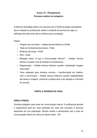 13
Anexo 10 – Planejamento
Processo seletivo do estagiário
A Ketchum Estratégia definiu em conjunto com a Pirelli as etapas necessárias
para a seleção do profissional, desde o conteúdo do anúncio da vaga e a
definição dos exercícios até os critérios para a avaliação.
Etapas
1 Triagem dos currículos – análise técnica Ketchum e Pirelli
2 Teste de Conhecimentos Gerais - Pirelli
3 Dinâmica de Grupo - Pirelli
4 PPA - Pirelli
5 Redação sobre “O que é Comunicação Interna?” – Análise Técnica
Ketchum (avaliar nível de redação do profissional)
6 Diagramação – Análise técnica Ketchum (avaliar composição imagem
mais texto)
7 Texto adaptado para diversos veículos – transformação em matéria,
nota e comunicado – Análise técnica Ketchum (avaliar adaptabilidade
dos textos e imagens, conforme o público-alvo a ser atingido e o formato
do veículo)
PERFIL E ANÚNCIO DA VAGA
PIRELLI PNEUS
Contrata estagiário para atuar em comunicação interna. O profissional apoiará
o responsável local por essa atividade por meio dos conceitos e técnicas
adquiridas em sua graduação. Deverá manter o alinhamento com a área de
Comunicação Interna da matriz em Santo André – SP.
 