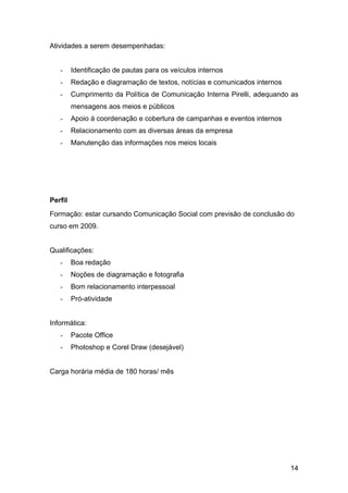 14
Atividades a serem desempenhadas:
- Identificação de pautas para os veículos internos
- Redação e diagramação de textos, notícias e comunicados internos
- Cumprimento da Política de Comunicação Interna Pirelli, adequando as
mensagens aos meios e públicos
- Apoio à coordenação e cobertura de campanhas e eventos internos
- Relacionamento com as diversas áreas da empresa
- Manutenção das informações nos meios locais
Perfil
Formação: estar cursando Comunicação Social com previsão de conclusão do
curso em 2009.
Qualificações:
- Boa redação
- Noções de diagramação e fotografia
- Bom relacionamento interpessoal
- Pró-atividade
Informática:
- Pacote Office
- Photoshop e Corel Draw (desejável)
Carga horária média de 180 horas/ mês
 
