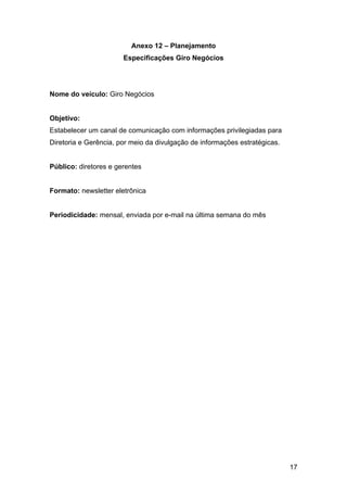 17
Anexo 12 – Planejamento
Especificações Giro Negócios
Nome do veículo: Giro Negócios
Objetivo:
Estabelecer um canal de comunicação com informações privilegiadas para
Diretoria e Gerência, por meio da divulgação de informações estratégicas.
Público: diretores e gerentes
Formato: newsletter eletrônica
Periodicidade: mensal, enviada por e-mail na última semana do mês
 