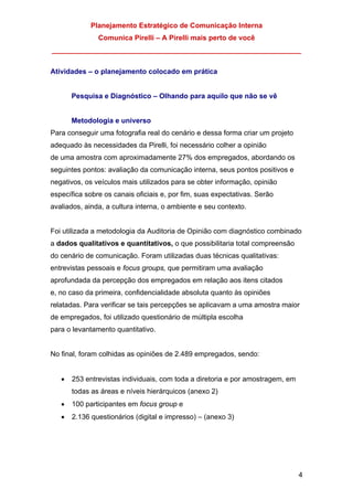 Planejamento Estratégico de Comunicação Interna
Comunica Pirelli – A Pirelli mais perto de você
_______________________________________________________________
4
Atividades – o planejamento colocado em prática
Pesquisa e Diagnóstico – Olhando para aquilo que não se vê
Metodologia e universo
Para conseguir uma fotografia real do cenário e dessa forma criar um projeto
adequado às necessidades da Pirelli, foi necessário colher a opinião
de uma amostra com aproximadamente 27% dos empregados, abordando os
seguintes pontos: avaliação da comunicação interna, seus pontos positivos e
negativos, os veículos mais utilizados para se obter informação, opinião
específica sobre os canais oficiais e, por fim, suas expectativas. Serão
avaliados, ainda, a cultura interna, o ambiente e seu contexto.
Foi utilizada a metodologia da Auditoria de Opinião com diagnóstico combinado
a dados qualitativos e quantitativos, o que possibilitaria total compreensão
do cenário de comunicação. Foram utilizadas duas técnicas qualitativas:
entrevistas pessoais e focus groups, que permitiram uma avaliação
aprofundada da percepção dos empregados em relação aos itens citados
e, no caso da primeira, confidencialidade absoluta quanto às opiniões
relatadas. Para verificar se tais percepções se aplicavam a uma amostra maior
de empregados, foi utilizado questionário de múltipla escolha
para o levantamento quantitativo.
No final, foram colhidas as opiniões de 2.489 empregados, sendo:
• 253 entrevistas individuais, com toda a diretoria e por amostragem, em
todas as áreas e níveis hierárquicos (anexo 2)
• 100 participantes em focus group e
• 2.136 questionários (digital e impresso) – (anexo 3)
 
