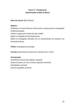 24
Anexo 13 – Planejamento
Especificações do Mais Q Notícia
Nome do veículo: Mais Q Notícia
Objetivo:
Estabelecer um canal oficial de notícias sobre a empresa para os empregados
de fábrica/produção.
Ampliar o espaço para notícias de cada unidade.
Agilizar a divulgação de informações locais.
Manter os empregados alinhados com os acontecimentos da empresa e as
premissas do grupo.
Público: empregados da produção
Formato: painel físico de notícias com o tamanho de 2 x 1,60 m
Periodicidade:
Jornal Mural e resumo das matérias: quinzenal
Quadro de avisos: de 10 em 10 dias e seguindo a demanda
Classificados: quinzenal
Caixa de sugestões: quinzenal
 