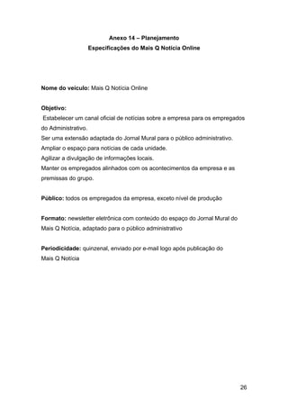 26
Anexo 14 – Planejamento
Especificações do Mais Q Notícia Online
Nome do veículo: Mais Q Notícia Online
Objetivo:
Estabelecer um canal oficial de notícias sobre a empresa para os empregados
do Administrativo.
Ser uma extensão adaptada do Jornal Mural para o público administrativo.
Ampliar o espaço para notícias de cada unidade.
Agilizar a divulgação de informações locais.
Manter os empregados alinhados com os acontecimentos da empresa e as
premissas do grupo.
Público: todos os empregados da empresa, exceto nível de produção
Formato: newsletter eletrônica com conteúdo do espaço do Jornal Mural do
Mais Q Notícia, adaptado para o público administrativo
Periodicidade: quinzenal, enviado por e-mail logo após publicação do
Mais Q Notícia
 